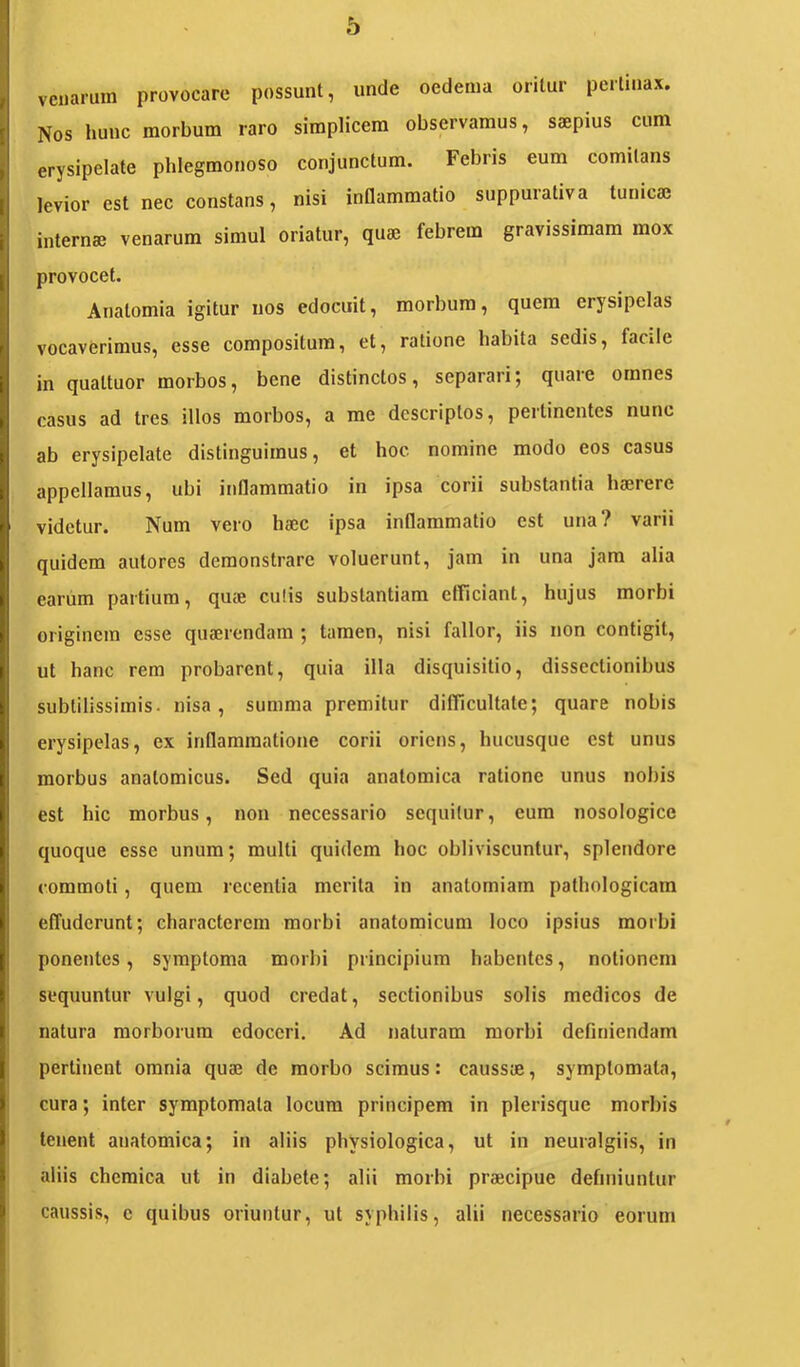 vcuarum provocare possunt, unde oedema oritur pertinax. Nos hunc morbum raro simplicem observamus, saepius cum erysipelate phlegmonoso conjunctum. Febris eum comitans levior est nec constans, nisi inflammatio suppurativa tunicae internae venarum simul oriatur, quae febrem gravissimam mox provocet. Anatomia igitur nos edocuit, morbum, quem erysipelas vocaverimus, esse compositura, et, ratione habita sedis, facile in quattuor morbos, bene distinctos, separari; quare omnes casus ad tres illos morbos, a me descriptos, pertinentes nunc ab erysipelate distinguimus, et hoc nomine modo eos casus appellamus, ubi inflammatio in ipsa corii substantia haerere videtur. Num vero haec ipsa inflammatio est una? varii quidem autores demonstrare voluerunt, jam in una jam alia earum partium, qme culis substantiam efficiant, hujus morbi originem esse quaerendam ; tamen, nisi fallor, iis non contigit, ut hanc rem probarent, quia illa disquisitio, dissectionibus subtilissimis, nisa, summa premitur difficultate; quare nobis erysipelas, ex inflammatione corii oriens, hucusque est unus morbus anatomicus. Sed quia anatomica ratione unus nobis est hic morbus, non necessario sequitur, cum nosologice quoque esse unum; multi quidem hoc obliviscuntur, splendore commoti, quem recentia merita in anatomiam pathologicam effuderunt; characterem morbi anatomicum loco ipsius morbi ponentes, symptoma morbi principium habentes, notionem sequuntur vulgi, quod credat, sectionibus solis medicos de natura morborum edoceri. Ad naturam morbi definiendam pertinent omnia quaj de morbo scimus: caussae, symptomata, cura; inter symptomata locum principem in plerisque morbis tenent anatomica; in aliis physiologica, ut in neuralgiis, in aliis chcraica ut in diabete; alii morbi praecipue definiuntur caussis, c quibus oriuntur, ut syphilis, alii necessario eorum