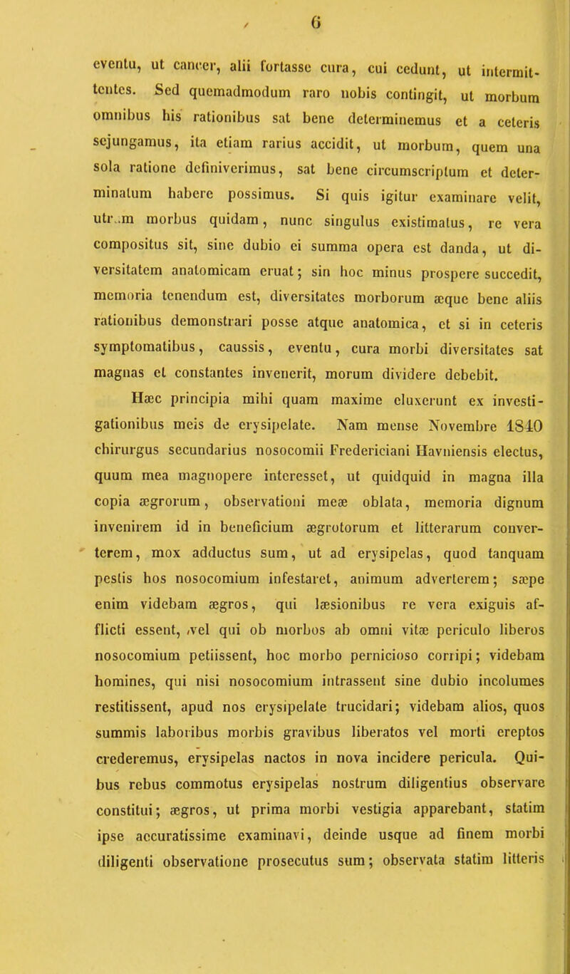 evenlu, ut cancer, alii fortasse cura, cui cedunt, ut intermit- tentes. Sed quemadmodum raro nobis contingit, ut morbum omnibus his rationibus sat bene determinemus et a ceteris sejungamus, ita etiam rarius accidit, ut morbum, quem una sola ratione definiverimus, sat bene circumscriptum et deter- minatum habere possimus. Si quis igitur examinare velit, utr..m morbus quidam, nunc singulus existimatus, re vera j compositus sit, sine dubio ei summa opera est danda, ut di- j versitatem anatomicam eruat; sin hoc minus prospere succedit, j memoria tenendum est, diversitates morborum a:que bene aliis j rationibus demonstrari posse atque anatomica, et si in ceteris symptomatibus, caussis, eventu, cura morbi diversitates sat magnas et constantes invenerit, morum dividere debebit. Hsec principia mihi quam maxime eluxerunt ex investi- gationibus meis de erysipelate. Nam mense Novembre 18JLO chirurgus secundarius nosocomii Fredericiani Havniensis electus, quum mea magnopere interesset, ut quidquid in magna illa copia aegrorum, observationi meae oblata, memoria dignum invenirem id in beneficium aegrotorum et litterarum couver- tcrem, mox adductus sum, ut ad erysipelas, quod tanquam pestis hos nosocomium infestaret, animum adverterem; saepe enim videbam aegros, qui laesionibus re vera exiguis af- flicti essent, ;vel qui ob morbos ab omni vitae periculo liberos nosocomium petiissent, hoc morbo pernicioso corripi; videbam homines, qui nisi nosocomium intrassent sine dubio incolumes restitissent, apud nos erysipelate trucidari; videbam alios, quos summis laboribus morbis gravibus liberatos vel morti ereptos crederemus, erysipelas nactos in nova incidere pericula. Qui- bus rebus commotus erysipelas nostrum diligentius observare constitui; aegros, ut prima morbi vestigia apparebant, statim ipse accuratissime examinavi, deinde usque ad finem morbi | diligenti observatione prosecutus sum; observata statim litteris i