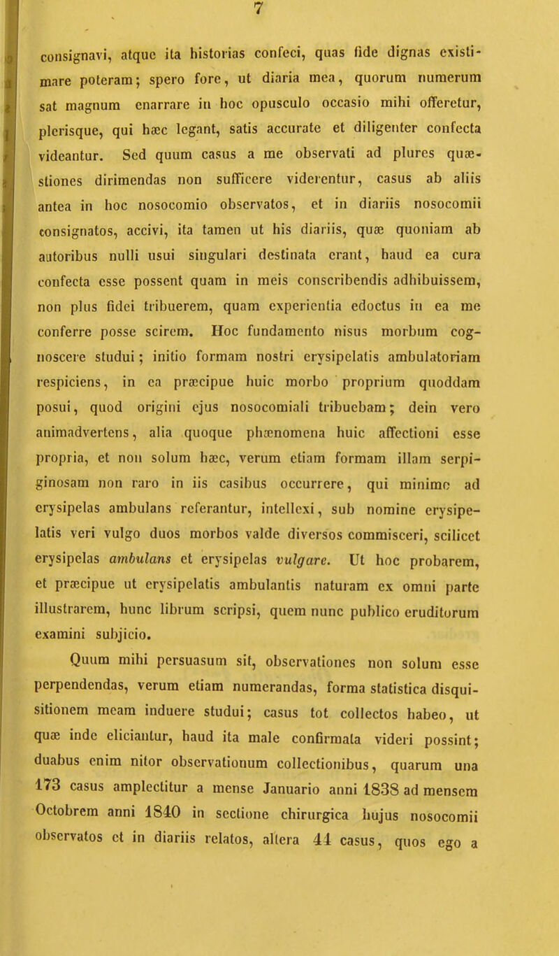 consignavi, atque ita historias confeci, quas fide dignas existi- mare poteram; spero fore, ut diaria mea, quorum numerum sat magnum enarrare in hoc opusculo occasio mihi offeretur, picrisque, qui ha;c legant, satis accurate et diligenter confecta videantur. Sed quum casus a me observati ad plures quae- stiones dirimendas non sufficere videicntur, casus ab aliis antea in hoc nosocomio observatos, et in diariis nosocomii consignatos, accivi, ita tamen ut his diariis, quae quoniam ab autoribus nulli usui singulari destinata erant, haud ea cura confecta esse possent quam in meis conscribendis adhibuissem, non plus fidei tribuerem, quam experientia edoctus in ea me conferre posse scirem. Hoc fundamento nisus morbum cog- noscere studui; initio formam nostri erysipelatis ambulatoriam respiciens, in ea praecipue huic morbo proprium qnoddam posui, quod origini ejus nosocomiali tribuebam; dein vero animadvertens, alia quoque phaenomena huic affectioni esse propria, et non solum haec, verum etiam formam illam serpi- ginosam non raro in iis casibus occurrere, qui minimo ad crjsipelas ambulans referantur, intellexi, sub nomine erysipe- latis veri vulgo duos morbos valde diversos commisceri, scilicet erysipelas ambulans et erysipelas vulgare. Ut hoc probarem, et praecipue ut erysipelatis ambulantis natui'am ex omni parte illustrarem, hunc librum scripsi, quem nunc publico eruditurum examini subjicio. Quum mihi persuasum sit, observationes non solum esse perpendendas, verum etiam numerandas, forma statistica disqui- sitionem meam induere studui; casus tot collectos habeo, ut quae inde eliciantur, haud ita male conGrraata videri possint; duabus enim nitor observationum collectionibus, quarum una 173 casus amplectitur a mense Januario anni 1838 ad mensem Octobrem anni 1840 in sectione chirurgica hujus nosocomii observatos et in diariis relatos, altera 44 casus, quos ego a