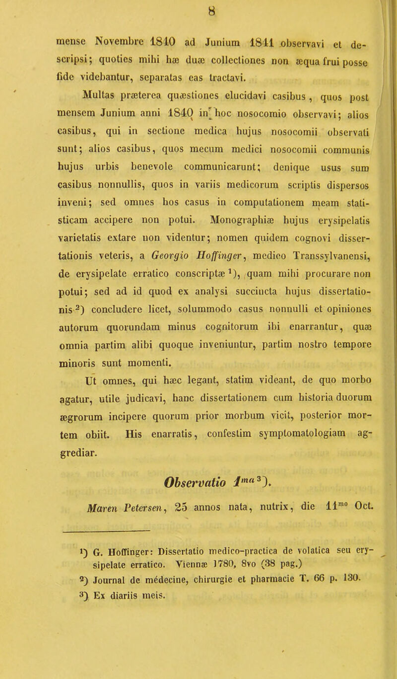 mense Novembre 1810 ad Junium 1841 observavi et de- scripsi; quoties mihi haj duaj collectiones non a;qua frui posse fide videbantur, separatas eas tractavi. Multas praeterea quaestiones elucidavi casibus , quos post mensem Junium anni 1840 in|^hoc nosocomio observavi; alios casibus, qui in sectione medica hujus nosocomii observati sunt; alios casibus, quos mecura medici nosocomii communis hujus urbis benevole communicarunt; denique usus sum casibus nonnullis, quos in variis medicorum scriptis dispersos inveni; sed omnes hos casus in computationem meam stati- sticam accipere non potui. Monographiae hujus erysipelatis varietatis extare non videntur; nomen quidem cognovi disser- tationis veteris, a Georgio Eoffinger, medico Transsylvanensi, de erysipelate erratico conscriptae^), quam mihi procurare non potui; sed ad id quod ex analysi succincta hujus dissertatio- nis^) concludere licet, solummodo casus nonnulli et opiniones autorum quorundam minus cognitorum ibi enarrantur, quae omnia partim alibi quoque inveniuntur, partim nostro tempore minoris sunt momenti. Ut omnes, qui haec legant, statim videant, de quo morbo agatur, utile judicavi, hanc dissertationem cum historia duorum aegrorum incipere quorum prior morbum vicit, posterior mor- tem obiit. His enarratis, confestim symptomatologiam ag- grediar. Observatio Maren Petersen, 25 annos nata, nutrix, die 11'“ Oct. *) G. Hoffinger: Dissertatio medico-practica de volatica seu ery- sipelate erratico. Viennae 1780, 8vo (38 pag.) 2) Journal de m^decine, chirurgie et pharmacie T. 66 p. 130. 3) Ex diariis meis.