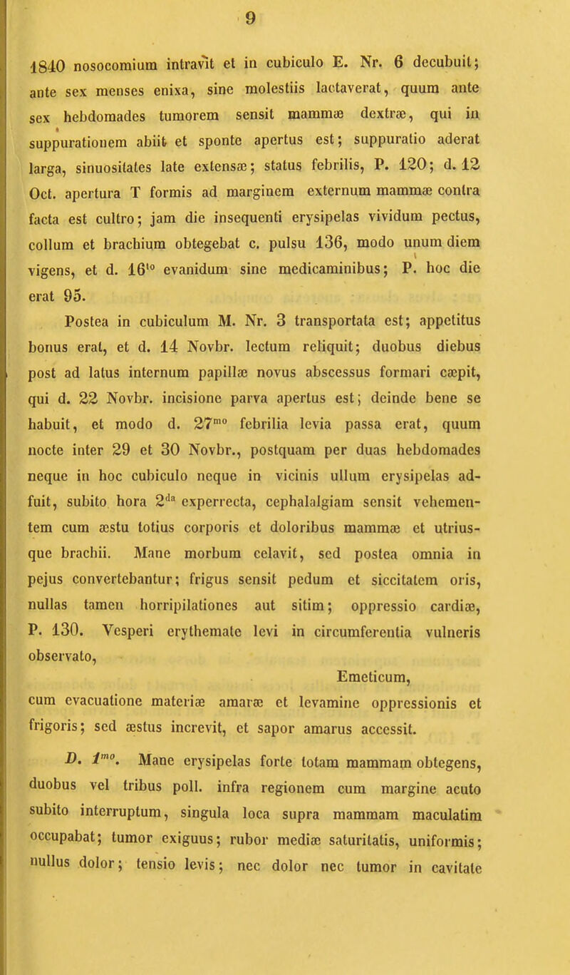 1840 nosocomium intravit et in cubiculo E. Nr. 6 decubuit; ante sex menses enixa, sine molestiis lactaverat, quum ante sex hebdomades tumorem sensit mammae dextrae, qui in suppurationem abiit et sponte apertus est; suppuratio aderat larga, sinuosilates late extensae; status febrilis, P. 120; d. 12 Oct. apertura T formis ad marginem externum mammae contra facta est cultro; jam die insequenti erysipelas vividum pectus, collum et brachium obtegebat c. pulsu 136, modo unum diem \ vigens, et d. 16‘“ evanidum sine medicaminibus; P. hoc die erat 95. Postea in cubiculum M. Nr. 3 transportata est; appetitus bonus erat, et d. 14 Novbr. lectum reliquit; duobus diebus post ad latus internum papillae novus abscessus formari caepit, qui d. 22 Novbr. incisione parva apertus est; deinde bene se habuit, et modo d. 27'® febrilia levia passa erat, quum nocte inter 29 et 30 Novbr., postquam per duas hebdomades neque in hoc cubiculo neque in vicinis ullum erysipelas ad- fuit, subito hora 2‘' experrecta, cephalalgiam sensit vehemen- tem cum aestu totius corporis et doloribus mammae et utrius- que brachii. Mane morbum celavit, sed postea omnia in pejus convertebantur; frigus sensit pedum et siccitatem oris, nullas tamen horripilationes aut sitim; oppressio cardiae, P. 130. Vesperi erythemate levi in circumferentia vulneris observato. Emeticum, cum evacuatione materiae amarae et levamine oppressionis et frigoris; sed aestus increvit, et sapor amarus accessit. D. i'. Mane erysipelas forte totam mammam obtegens, duobus vel tribus poli, infra regionem cum margine acuto subito interruptum, singula loca supra mammam maculatim occupabat; tumor exiguus; rubor mediae saturitatis, uniformis; nullus dolor; tensio levis; nec dolor nec tumor in cavitate