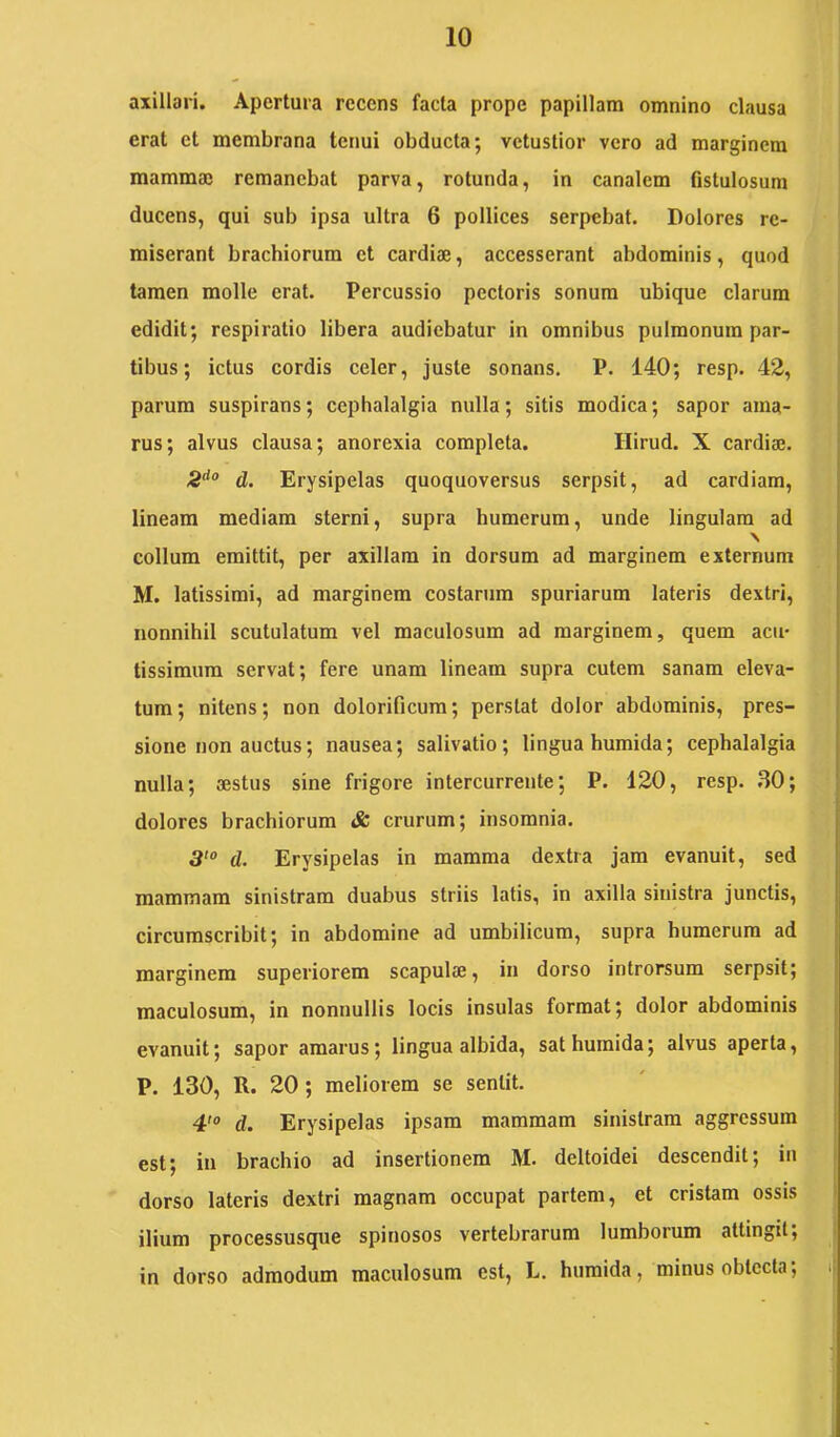 axillari. Apertura recens facta prope papillam omnino clausa erat et membrana tenui obducta; vetustior vero ad marginem mammae remanebat parva, rotunda, in canalem fistulosum ducens, qui sub ipsa ultra 6 pollices serpebat. Dolores re- miserant brachiorum et cardiae, accesserant abdominis, quod tamen molle erat. Percussio pectoris sonum ubique clarum edidit; respiratio libera audiebatur in omnibus pulmonum par- tibus; ictus cordis celer, juste sonans. P. 140; resp. 42, parum suspirans; cephalalgia nulla; sitis modica; sapor ama- rus; alvus clausa; anorexia completa. Hirud. X cardiaj. d. Erysipelas quoquoversus serpsit, ad cardiam, lineam mediam sterni, supra humerum, unde lingulam ad \ collum emittit, per axillam in dorsum ad marginem externum M. latissimi, ad marginem costarum spuriarum lateris dextri, nonnihil scutulatum vel maculosum ad marginem, quem acu- tissimum servat; fere unam lineam supra cutem sanam eleva- tum; nitens; non dolorificum; perstat dolor abdominis, pres- sione non auctus; nausea; salivatio; lingua humida; cephalalgia nulla; sestus sine frigore intercurrente; P. 120, resp. ,S0; dolores brachiorum & crurum; insomnia. d. Erysipelas in mamma dextra jam evanuit, sed mammam sinistram duabus striis latis, in axilla sinistra junctis, circumscribit; in abdomine ad umbilicum, supra humerum ad marginem superiorem scapulae, in dorso introrsum serpsit; maculosum, in nonnullis locis insulas format; dolor abdominis evanuit; sapor amarus; lingua albida, sat humida; alvus aperta, P. 130, R. 20; meliorem se sentit. 4'® d. Erysipelas ipsam mammam sinistram aggressum est; in brachio ad insertionem M. deltoidei descendit; in dorso lateris dextri magnam occupat partem, et cristam ossis ilium processusque spinosos vertebrarum lumborum attingit; in dorso admodum maculosum est, L. humida, minus obtecta;