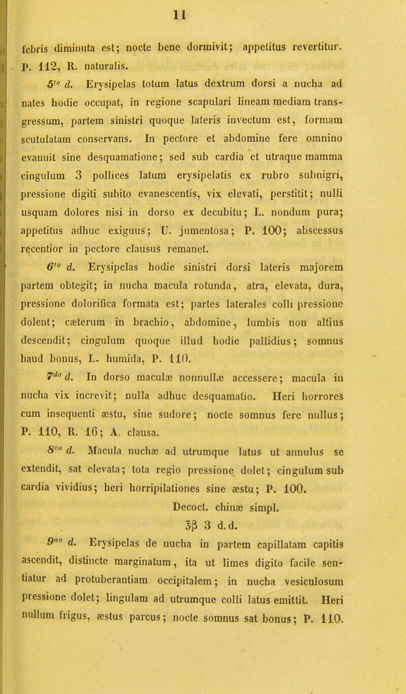 febris diminuta esi; node bene dormivit; appetitus revertitur. - P. 112, R. naturalis. 5' d. Erysipelas totum latus dextrum dorsi a nucha ad nates hodie occupat, in regione scapulari lineam mediam trans- gressum, partem sinistri quoque lateris invectum est, formam scutulatam conservans. In pectore et abdomine fere omnino evanuit sine desquamatione; sed sub cardia et utraque mamma cingulum 3 pollices latum erysipelatis ex rubro subnigri, pressione digiti subito evanescentis, vix elevati, perstitit; nulli usquam dolores nisi in dorso ex decubitu; L. nondum pura; appetitus adhuc exiguus; U. jumentosa; P. 100; abscessus recentior in pectore clausus remanet. 6'° d. Erysipelas bodie sinistri dorsi lateris majorem partem obtegit; in nucha macula rotunda, atra, elevata, dura, pressione dolorifica formata est; partes laterales colli pressione dolent; cscterum in brachio, abdomine, lumbis non altius descendit; cingulum quoque illud bodie pallidius; somnus haud bonus, L. humida, P. 110. 7“^° d. In dorso maculaj nonnulla; accessere; macula in nucha vix increvit; nulla adhuc desquamatio. Heri horrores cum insequenti a;stu, sine sudore; nocte somnus fere nullus; P. 110, R. 16; A, clausa. d. Macula nucha; ad utruraque latus ut annulus se extendit, sat elevata; tota regio pressione^ dolet; cingulum sub cardia vividius; heri horripilationes sine aestu; P. 100. Decoct. chinae simpl. SP 3 d.d. 9° d. Erysipelas de nucha in partem capillatam capitis ascendit, distincte marginatum, ita ut limes digito facile sen- tiatur ad protuberantiam occipitalem; in nucha vesiculosum piessione dolet; lingulam ad utrumque colli latus emittit. Heri nullum frigus, aestus parcus; nocte somnus sat bonus; P. 110.