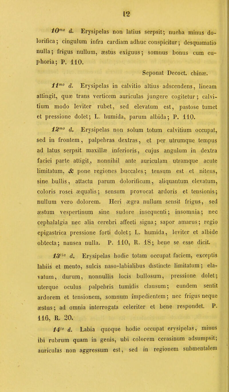 d. Erysipelas non latius serpsit; nucha minus do- lorifica; cingulum infra cardiam adhuc conspicitur; desquamalio nulla; frigus nullum, aestus exiguus; somnus bonus cum eu- phoria; P. 110. Seponat Decoct. chinae. li'° d. Erysipelas in calvitio altius adseendens, lineam attingit, quae trans verticem auriculas jungere cogitetur; calvi- tium modo leviter rubet, sed elevatum est, pastose tumet et pressione dolet; L. humida, parum albida; P. 110. 12”^° d. Erysipelas non solum totum calvitium occupat, sed in frontem, palpebras dextras, et per utruraque tempus ad latus serpsit maxillae inferioris, cujus angulum in dextra faciei parte attigit., nonnihil ante auriculam utramque acute limitatum, <& pone regiones buccales; tensura est et nitens, sine bullis, attactu parum dolorificum, aliquantum elevatum, coloris rosei aequalis; sensum provocat ardoris et tensionis; nullum vero dolorem. Heri aegra nullum sensit frigus, sed aestum vespertinum sine sudore insequenti; insomnia; nec cephalalgia nec alia cerebri affecti signa; sapor amarus; regio epigastrica pressione forti dolet; L. humida, leviter et albide obtecta; nausea nulla. P. ilO, R. 18; bene se esse dicit. i3''“ d. Erysipelas hodie totam occupat faciem, exceptis labiis et mento, sulcis naso-labialibus distincte limitatum; ela- vatum, durum, nonnullis locis bullosum, pressione dolet; uterque oculus palpebris tumidis clausum; eundem sentit ardorem et tensionem, somnum impedientem; nec frigus neque aestus; ad omnia interrogata celeriter et bene respondet. P. 116, R. 20. i4‘o d. Labia quoque hodie occupat erysipelas, minus ibi rubrum quam in genis, ubi colorem cerasinum adsumpsit; j auriculas non aggressum est, sed in regionem submentalem I