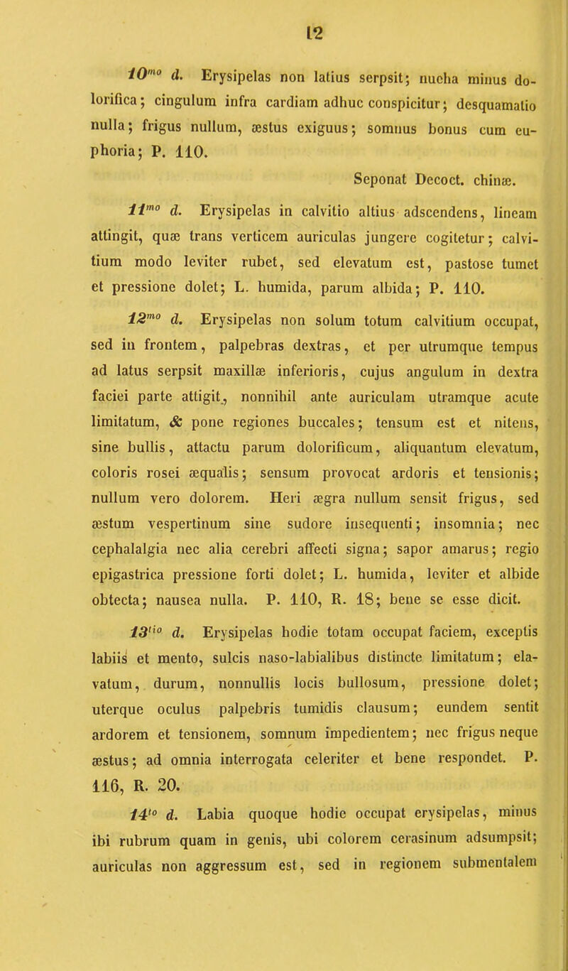 iO^o d. Erysipelas non latius serpsit; nucha minus do- lorifica; cingulum infra cardiam adhuc conspicitur; desquamatio nulla; frigus nullum, sestus exiguus; somnus bonus cum eu- phoria; P. 110. Seponat Decoct. chinaj. d. Erysipelas in calvitio altius adscendens, lineam attingit, quae trans verticem auriculas jungere cogitetur; calvi- tium modo leviter rubet, sed elevatum est, pastose tumet et pressione dolet; L. humida, parum albida; P. 110. d. Erysipelas non solum totum calvitium occupat, sed in frontem, palpebras dextras, et per utrumque tempus ad latus serpsit maxillae inferioris, cujus angulum in dextra faciei parte attigit., nonnihil ante auriculam utramque acute limitatum, & pone regiones buccales; tensum est et nitens, sine bullis, attactu parum dolorificum, aliquantum elevatum, coloris rosei aequalis; sensum provocat ardoris et tensionis; nullum vero dolorem. Heri aegra nullum sensit frigus, sed aestum vespertinum sine sudore inseqnenti; insomnia; nec cephalalgia nec alia cerebri affecti signa; sapor amarus; regio epigastrica pressione forti dolet; L. humida, leviter et albide obtecta; nausea nulla. P. 110, R. 18; bene se esse dicit, 13'^° d. Erysipelas hodie totam occupat faciem, exceptis labiis et mento, sulcis naso-labialibus distincte limitatum; cla- vatum, durum, nonnullis locis bullosum, pressione dolet; uterque oculus palpebris tumidis clausum; eundem sentit ardorem et tensionem, somnum impedientem; nec frigus neque sestus; ad omnia interrogata celeriter et bene respondet. P. 116, R. 20. /4*® d. Labia quoque hodie occupat erysipelas, minus ibi rubrum quam in genis, ubi colorem cerasinum adsumpsit; auriculas non aggressum est, sed in regionem submentalem