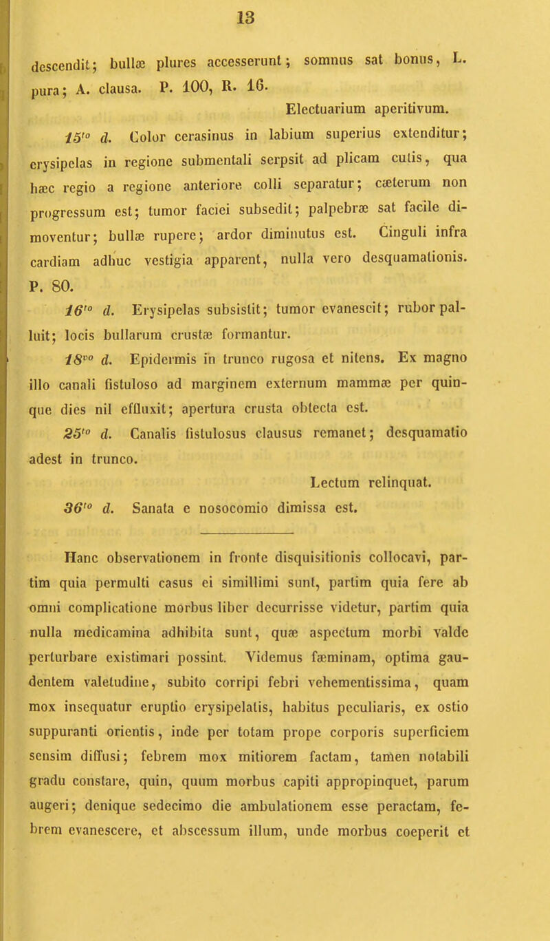descendit; bullae plures accesserunt; somnus sat bonus, L. pura; A. clausa. P. 100, R. 16. Electuarium aperitivum. i5'° d. Color cerasinus in labium superius extenditur; erysipelas in regione submentali serpsit ad plicam culis, qua haec regio a regione anteriore colli separatur; caeterum non progressum est; tumor faciei subsedit; palpebrae sat facile di- moventur; bullae rupere; ardor diminutus est. Cinguli infra cardiam adhuc vestigia apparent, nulla vero desquamalionis. P. 80. 16'° d. Erysipelas subsistit; tumor evanescit; rubor pal- luit; locis bullarum crustae formantur. 18°° d. Epidermis in trunco rugosa et nitens. Ex magno illo canali fistuloso ad marginem externum mammae per quin- que dies nil effinxit; apertura crusta obtecta est. 25'° d. Canalis fistulosus clausus remanet; desquamatio adest in trunco. Lectum relinquat. 36'° d. Sanata e nosocomio dimissa est. Hanc observationem in fronte disquisitionis collocavi, par- tira quia permulti casus ei simillimi sunt, partim quia fere ab omni complicatione morbus liber decurrisse videtur, partim quia nulla medicamina adhibita sunt, quae aspectum morbi valde perturbare existimari possint. Videmus facminam, optima gau- dentem valetudine, subito corripi febri vehementissima, quam mox insequatur eruptio erysipelatis, habitus peculiaris, ex ostio suppuranti orientis, inde per totam prope corporis superficiem sensim diffusi; febrem mox mitiorem factam, tamen notabili gradu constare, quin, quum morbus capiti appropinquet, parum augeri; denique sedecimo die ambulationem esse peractam, fe- brem evanescere, et abscessum illum, unde morbus coeperit et