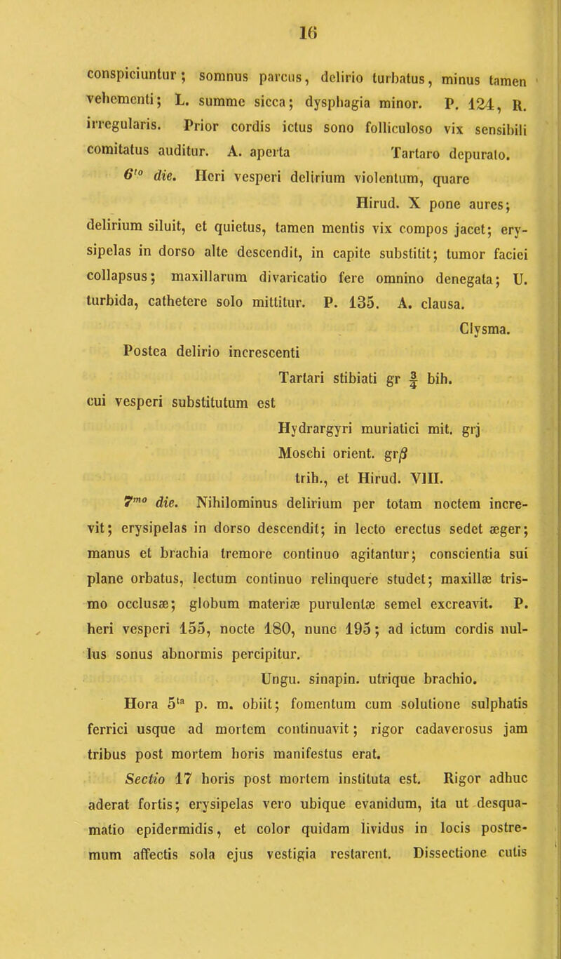 conspiciuntur; somnus parcus, delirio turbatus, minus tamen ■ vehementi; L. summe sicca; dysphagia minor. P, 124, R. irregularis. Prior cordis ictus sono folliculoso vix sensibili comitatus auditur. A. aperta Tartaro depurato, die. Heri vesperi delirium violentum, quare Hirud. X pone aures; delirium siluit, et quietus, tamen mentis vix compos jacet; ery- sipelas in dorso alte descendit, in capite substitit; tumor faciei collapsus; maxillarum divaricatio fere omnino denegata; U. turbida, cathetere solo mittitur. P. 135. A. clausa. Clysma. Postea delirio increscenti Tartari stibiati gr | bih. cui vesperi substitutum est Hydrargyri muriatici mit. grj Moschi orient. gr/S trih., et Hirud. VIII. 7’”° die. Nihilominus delirium per totam noctem incre- vit; erysipelas in dorso descendit; in lecto erectus sedet aeger; manus et brachia tremore continuo agitantur; conscientia sui plane orbatus, lectum continuo relinquere studet; maxillae tris- mo occlusae; globum materiae purulentae semel excreavit. P. heri vesperi 155, nocte 180, nunc 195; ad ictum cordis nul- lus sonus abnormis percipitur. Ungu. sinapin. utrique brachio. Hora 5'® p. ra. obiit; fomentum cum solutione sulphatis ferrici usque ad mortem continuavit; rigor cadaverosus jam tribus post mortem horis manifestus erat. Sectio 17 horis post mortem instituta est. Rigor adhuc aderat fortis; erysipelas vero ubique evanidum, ita ut desqua- matio epidermidis, et color quidam lividus in locis postre- mum affectis sola ejus vestigia restarent. Dissectione cutis