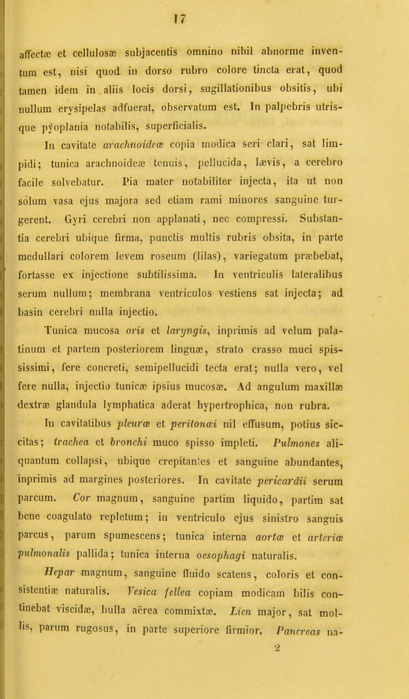 affectae et cellulosae subjacentis omnino nihil abnorme inven- tum est, nisi quod in dorso rubro colore tincta erat, quod tamen idem in aliis locis dorsi, sugillationibus obsitis, ubi nullum erysipelas adfuerat, observatum est. In palpebris utris- que p^oplania notabilis, superficialis. In cavitate arachnoidea! copia modica seri clari, sat lim- pidi; tunica arachnoideae tenuis, pellucida, laevis, a cerebro facile solvebatur. Pia mater notabiliter injecta, ita ut non solum vasa ejus majora sed etiam rami minores sanguine tur- gerent. Gyri cerebri non applanati, nec compressi. Substan- tia cerebri ubique firma, punctis multis rubris obsita, in parte medullari colorem levem roseum (lilas), variegatum praebebat, fortasse ex injectione subtilissima. In ventriculis lateralibus serum nullum; membr-ana ventriculos vestiens sat injecta; ad basin cerebri nulla injectio. Tunica mucosa oris et laryngis, inprirnis ad velum pala- tinum et partem posteriorem linguae, strato crasso muci spis- sissimi, fere concreti, semipcllucidi tecta erat; nulla vero, vel fere nulla, injectio tunicae ipsius mucosae. Ad angulum maxillae dextrae glandula lymphatica aderat hypertrophica, non rubra. Iu cavitatibus pleurce et peritonad nil effusum, potius sic- citas; trachea et bronchi muco spisso impleti. Pulmones ali- quantum collapsi, ubique crepitantes et sanguine abundantes, inprirnis ad margines posteriores. In cavitate pericardii serum parcum. Cor magnum, sanguine partim liquido, partira sat bene coagulato repletum; in ventriculo ejus sinistro sanguis parcus, parum spumescens; tunica interna aortee et artcrice pulmonalis pallida; tunica interna oesophagi naturalis. Hepar magnum, sanguine fiuido scatens, coloris et con- sistentiaj naturalis. Vesica fellea copiam modicam bilis con- tinebat viscida;, bulla aerea commixta;. Lien major, sat mol- lis, parum rugosus, in parte superiore firmior. Pancreas na- 2
