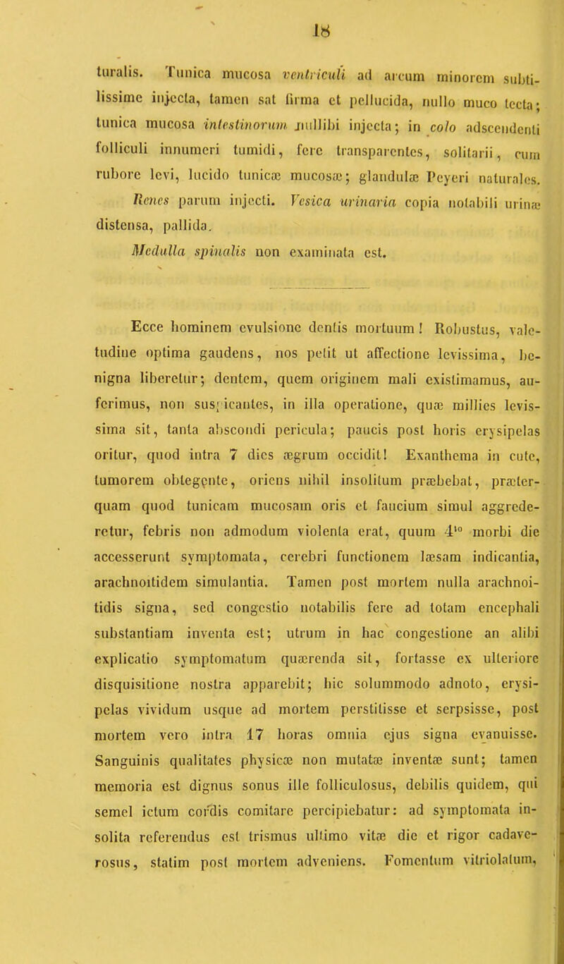 turalls. Tunica mucosa veulviculi ad arcum minorem subti- lissime injecla, tamen sat tirma et pellucida, nullo muco tecta; tunica mucosa intestinorum jmllibi injecta; in colo adseendenti folliculi innumeri tumidi, fere transparentes, solitarii, cum rubore levi, lucido tunicaj mucosaj; glandulae Peyeri naturales. lienes parum injecti. Vesica urinaria copia notabili urina! distensa, pallida. Medulla spinalis uon examinata est. Ecce hominem evulsione dentis mortuum! Robustus, vale- tudine optima gaudens, nos petit ut affectione levissima, be- nigna liberetur; dentem, quem originem mali existimamus, au- ferimus, non sus; icantes, in illa operatione, quae millies levis- sima sit, tanta abscondi pericula; paucis post horis erysipelas oritur, quod intra 7 dies aegrum occidit! Exanthema in cute, tumorem obtegpnte, oriens nihil insolitum prajbebat, praeter- quam quod tunicam mucosam oris et faucium simul aggrede- retur, febris non admodum violenta orat, quum 4'“ morbi die accesserunt symptomata, cerebri functionem laesam indicantia, arachnoitidem simulantia. Tamen post mortem nulla arachnoi- tidis signa, sed congestio notabilis fere ad totam encephali substantiam inventa est; utrum in hac congestione an alibi explicatio symptomatum quaerenda sit, fortasse ex ulteriore disquisitione nostra apparebit; hic solummodo adnoto, erysi- pelas vividum usque ad mortem perstitisse et serpsisse, post mortem vero intra 17 horas omnia ejus signa evanuisse. Sanguinis qualitates physicae non mutatae inventae sunt; tamen memoria est dignus sonus ille folliculosus, debilis quidem, qui semel ictum cordis comitare percipiebatur: ad symptomata in- solita referendus est trismus ultimo vitae die et rigor cadave- rosus, statim posi mortem adveniens. Fomentum vitriolalum,
