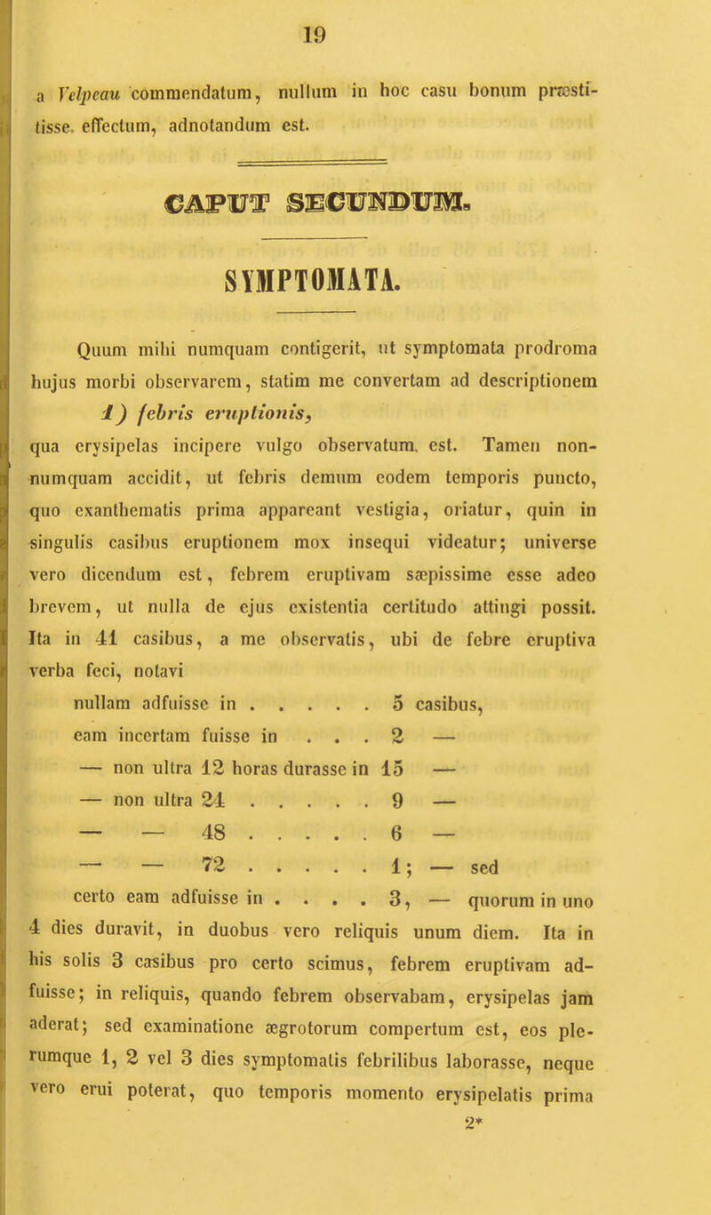 I X a Velpeau cominondatum, nullum in hoc casu bonum pncsti- |j (isse, effectum, adnotandum est. SVlIPTOffl.\TA. Quum mihi nuraquam contigerit, ut symptomata prodroma hujus morbi observarem, statim me convertam ad descriptionem 1) febris eruptionis, qua erysipelas incipere vulgo observatum, est. Tamen non- numquam accidit, ut febris demum eodem temporis puncto, quo exanthematis prima appareant vestigia, oriatur, quin in singulis casibus eruptionem mox insequi videatur; universe vero dicendum est, febrem eruptivam saepissime esse adeo brevem, ut nulla de ejus existentia certitudo attingi possit. Ita in 41 casibus, a me observatis, ubi de febre cruptiva verba feci, notavi nullam adfuisse in 5 casibus, eam incertam fuisse in ... 2 — — non ultra 12 horas durasse in 15 — — non ultra 24 9 — — — 48 6 — 72 . . . . . 1; . sed certo eam adfuisse in . . . . 3, — quorum in uno P 4 dies duravit, in duobus vero reliquis unum diem. Ita in il his solis 3 casibus pro certo scimus, febrem eruptivam ad- i fuisse; in reliquis, quando febrem observabam, erysipelas jam j aderat; sed examinatione aegrotorum compertum est, eos ple- I rumque 1, 2 vel 3 dies symptomatis febrilibus laborasse, neque ' vero erui poterat, quo temporis momento erysipelatis prima