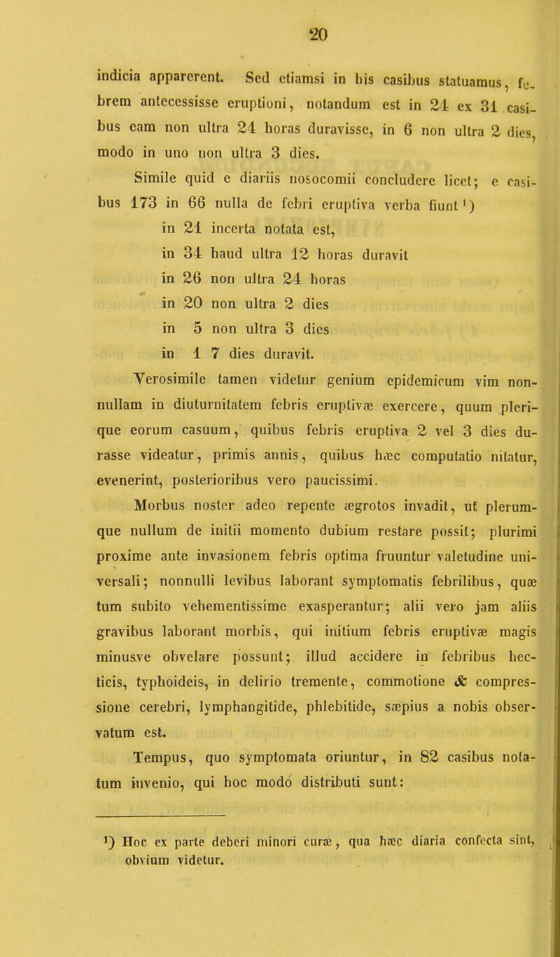 ‘20 indicia apparerent. Sed etiamsi in Itis casibus statuamus, fe. brem antecessisse eruptioni, notandum est in 24 ex 3i casi- bus eam non ultra 24 horas duravisse, in 6 non ultra 2 dies, modo in uno non ultra 3 dies. Simile quid e diariis nosocomii concludere licet; c casi- bus 173 in 66 nulla de febri eruptiva verba fiunt') in 21 incerta notata est, in 34 haud ultra 12 horas duravit in 26 non ultra 24 horas in 20 non ultra 2 dies in 5 non ultra 3 dies in 17 dies duravit. Verosimile tamen videtur genium epidemicum vim non- nullam in diuturnitatem febris eruptivse exercere, quum pleri- que eorum casuum, quibus febris eruptiva 2 vel 3 dies du- rasse videatur, primis annis, quibus Inec computatio nitatur, evenerint, posterioribus vero paucissimi. Morbus noster adeo repente aegrotos invadit, ut plerum- que nullum de initii momento dubium restare possit; plurimi proxime ante invasionem febris optima fruuntur valetudine uni- versali; nonnulli levibus laborant symptomatis febrilibus, quae tum subito vehementissime exasperantur; alii vero jam aliis gravibus laborant morbis, qui initium febris eruptivae magis minusve obvelare possunt; illud accidere in febribus hec- ticis, typhoideis, in delirio tremente, commotione & compres- sione cerebri, lymphangitide, phlebitide, saepius a nobis obser- vatum est. Tempus, quo symptomata oriuntur, in 82 casibus nota- tum invenio, qui hoc modo distributi sunt: Hoc ex parte deberi minori curae, qua h®c diaria confecta sint, obvium videtur.