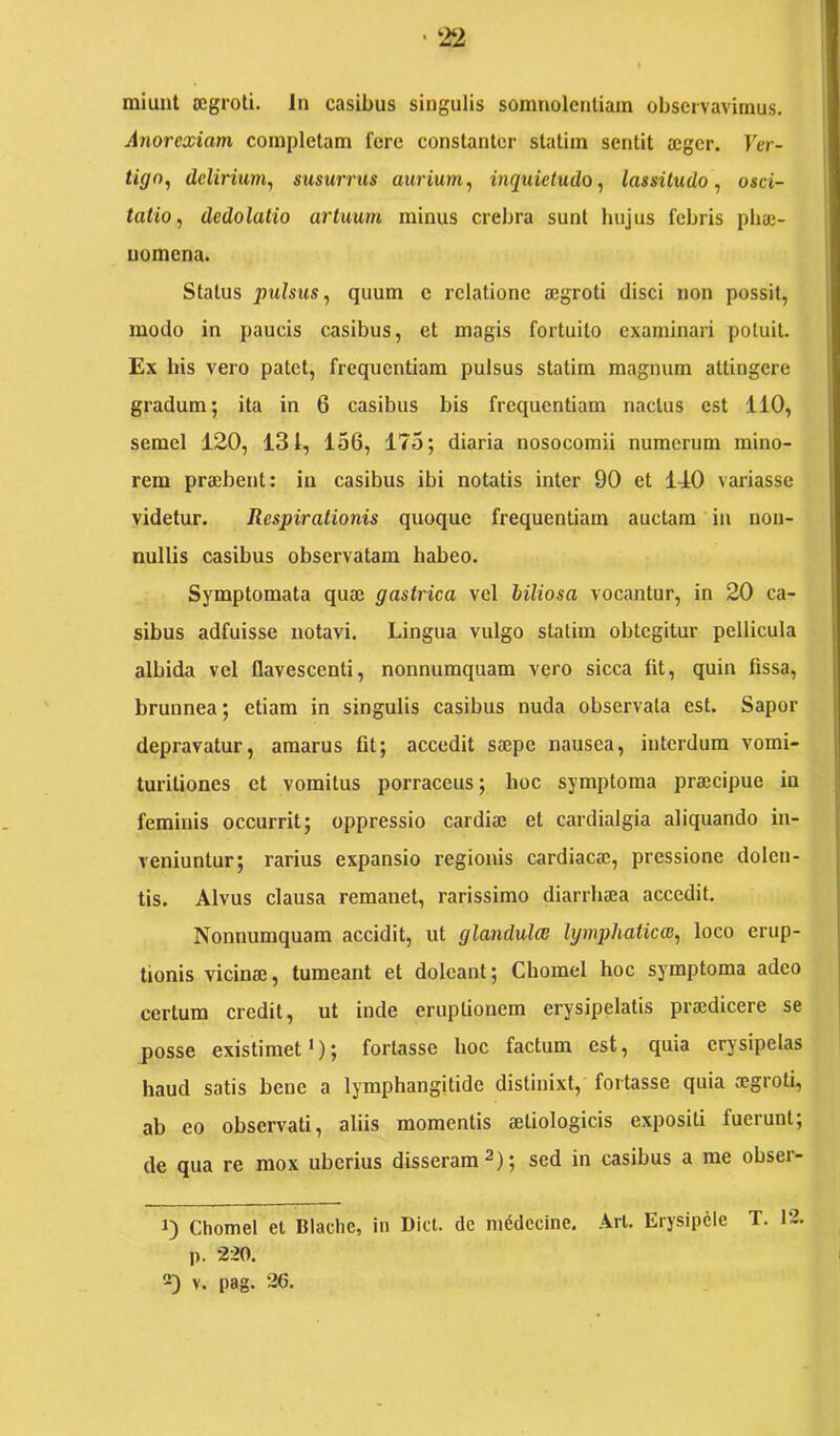 • ‘22 I miunt segroli. In casibus singulis somnolentiam observavimus. Anorexiam completam fere constanter statim sentit a;ger. Ver- tigo, delirium, susurrus aurium, inquietudo, lassitudo, osci- tatio, dedolatio artuum minus crebra sunt hujus febris phic- uomena. Status pulsus, quum c relatione aegroti disci non possit, modo in paucis casibus, et magis fortuito examinari potuit. Ex bis vero patet, frequentiam pulsus statim magnum attingere gradum; ita in 6 casibus bis frequentiam nactus est 110, semel 120, 131, 156, 175; diaria nosocomii numerum mino- rem praebent: in casibus ibi notatis inter 90 et 140 variasse videtur. Respirationis quoque frequentiam auctam in non- nullis casibus observatam habeo. Symptomata quae gastrica vel biliosa vocantur, in 20 ca- sibus adfuisse notavi. Lingua vulgo statim obtegitur pellicula albida vel flavescenti, nonnumquam vero sicca fit, quin fissa, brunnea; etiam in singulis casibus nuda observata est. Sapor depravatur, amarus fit; accedit saepe nausea, interdum vomi- turitiones et vomitus porraceus; hoc symptoma praecipue in feminis occurrit; oppressio cardiae et cardialgia aliquando in- veniuntur; rarius expansio regionis cardiacae, pressione dolen- tis. Alvus clausa remanet, rarissimo diarrhaea accedit. Nonnumquam accidit, ut glandulee lymphaticas, loco erup- tionis vicinae, tumeant et dolcant; Chomel hoc symptoma adeo certum credit, ut inde eruptionem erysipelatis praedicere se posse existimet’); fortasse hoc factum est, quia erysipelas haud satis bene a lymphangitide distinixt, fortasse quia aegroti, ab eo observati, aliis momentis aetiologicis expositi fuerunt; de qua re mox uberius disseram 2); sed in casibus a me obser- J) Chomel et Blachc, in Dict. dc m^dccine. Ari. Erysipele T. 12. p. 220. 2) V. pag. ‘26.