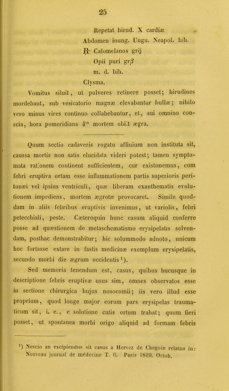 Repetat hirud, X cardiae Abdomen inung. Ungu. Neapol. bili. ^ Calomelanos grij Opii puri gr/S m. d. bih. Clysma. Vomitus siluit, ut pulveres retinere posset; hirudines mordebant, sub vesicatorio magnae elevabantur bullae; nihilo vero minus vires continuo collabebanlur, et, sui omnino con- scia, hora pomeridiana 4*“ mortem obiit aegra. Quum sectio cadaveris rogatu affinium non instituta sit, caussa mortis non salis elucidala videri potest; tamen sympto- mata rationem continent sufficientem, cur existimemus, cum febri eruptiva ortam esse inflammationem partis superioris peri- tonaei vel ipsius ventriculi, quae liberam exanthematis evolu- tionem impediens, mortem aegrotae provocaret. Simile quod- dam in aliis febribus eruptivis invenimus, ut variolis, febri peteccliiali, peste. Caeleroquin hunc casum aliquid conferre posse ad quaestionem de metaschematismo erysipelatis solven- dam, posthac demonstrabitur; hic solummodo adnolo, unicum hoc fortasse extare in fastis medicinae exemplum erysipelatis, secundo morbi die aegrum occidentis^). Sed memoria tenendum est, casus, quibus hucusque in descriptione febris eruptivae usus sim, omnes observatos esse in sectione chirurgica hujus nosocomii; iis vero illud esse proprium, quod longe major eorum pars erysipelas trauma- ticum sit, i. e., e solutione culis ortura trahat; quum Geri posset, ut spontanea morbi origo aliquid ad formam febris ') Nescio an excipiendus sil casus a Hervez de Chegoin relatus in: -Nouveau journal de mcdccine T. G. Paris 1819. Oclob.