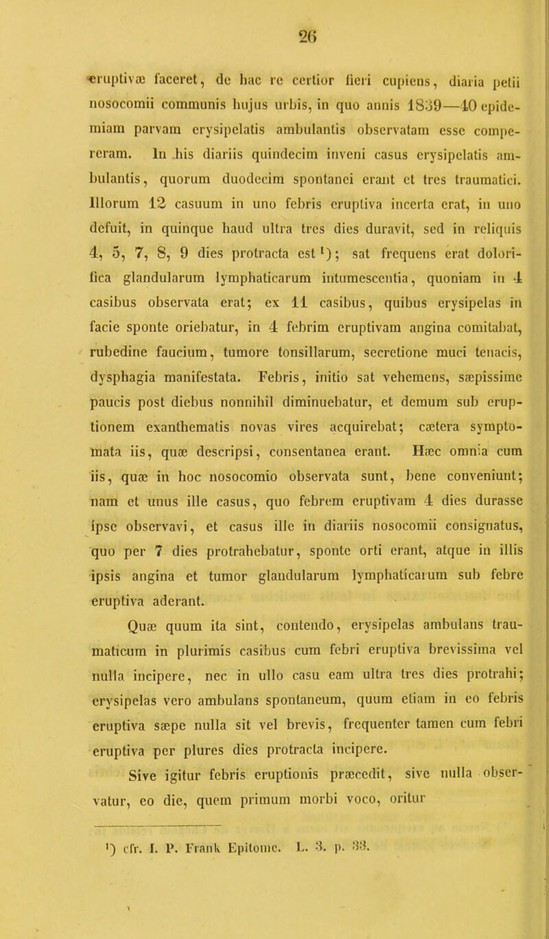 ■eruptivaj laceret, de hac re certior licii cuiiiens, diaria petii nosocomii communis hujus urbis, in quo annis 18o9—10 cpide- miam parvam erysipelatis ambulantis observatam esse compe- reram. In his diariis quindecim inveni casus erysipelatis am- bulantis, quorum duodecim spontanei erant et tres traumatici. Illorum 12 casuum in uno febris cruptiva incerta erat, in uno defuit, in quinque haud ultra tres dies duravit, sed in reliquis 4, 5, 7, 8, 9 dies protracta est‘); sat frequens erat dolori- lica glandularum lymphaticarum intumescentia, quoniam in 4 casibus observata erat; ex 11 casibus, quibus erysipelas in facie sponte oriebatur, in 4 febrim eruptivam angina comitaliat, rubedine faucium, tumore tonsillarum, secretione muci tenacis, dysphagia manifestata. Febris, initio sat vehemens, sajpissimc paucis post diebus nonnihil diminuebatur, et demum sub erup- tionem exanthematis novas vires acquirebat; cajtera sympto- mata iis, quae descripsi, consentanea erant. Haec omnia cum iis, quae in hoc nosocomio observata sunt, bene conveniunt; nam et unus ille casus, quo febrem eruptivam 4 dies durasse ipse observavi, et casus ille in diariis nosocomii consignatus, quo per 7 dies protrahebatur, sponte orti erant, atque in illis ipsis angina et tumor glandularum lymphaticarum sub febre eruptiva aderant. Quae quum ita sint, contendo, erysipelas ambulans trau- maticum in plurimis casibus cum febri eruptiva brevissima vel nulla Incipere, nec in ullo casu eam ultra tres dies protrahi; erysipelas vero ambulans spontaneum, quum etiam in co febris eruptiva saepe nulla sit vel brevis, frequenter tamen cum febri eruptiva per plurcs dies protracta incipere. Sive igitur febris eruptionis praecedit, sive nulla obser- vatur, eo die, quem primum morbi voco, oritur ') d'r. I. P. Frank Epitome. L. -1. p. '1't.