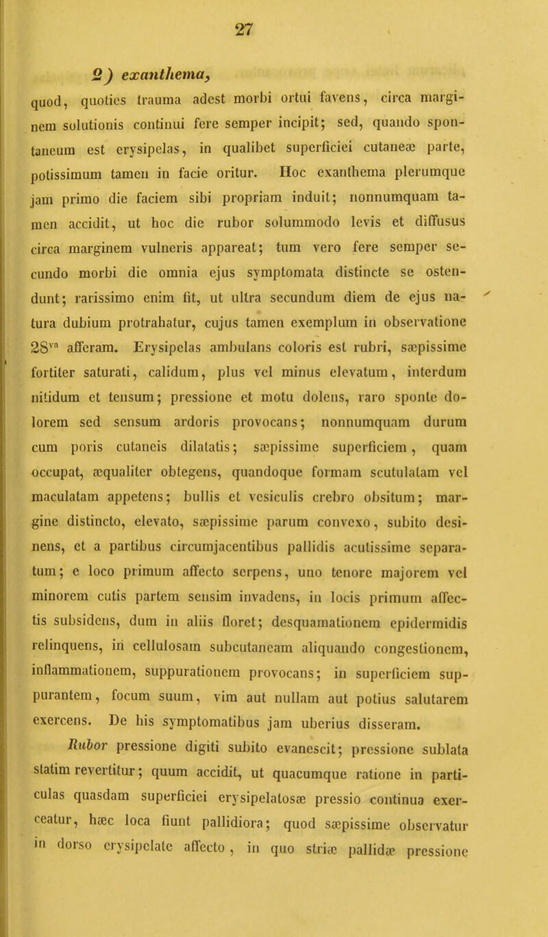 2) exanthema^ quod, quoties trauma adest morbi ortui favens, circa margi- nem solutionis continui fere semper incipit; sed, quando spon- taneum est erysipelas, in qualibet superficiei cutaneai parte, potissimum tamen in facie oritur. Hoc exanthema plerumque jam primo die faciem sibi propriam induit; nonnumquam ta- men accidit, ut hoc die rubor solummodo levis et diffusus circa marginem vulneris appareat; tum vero fere semper se- cundo morbi dic omnia ejus symptomata distincte se osten- dunt; rarissimo enim fit, ut ultra secundum diem de ejus na- tura dubium protrahatur, cujus tamen exemplum in observatione 2S'’“ afferam. Erysipelas ambulans coloris est rubri, saepissime fortiter saturati, calidum, plus vel minus elevatum, interdum nitidum et tensum; pressione et motu dolens, raro sponte do- lorem sed sensum ardoris provocans; nonnumquam durum cum poris cutaneis dilatatis; saepissime superficiem, quam occupat, aequaliter obtegeris, quandoque formam scutulatam vel maculatam appetens; bullis et vesiculis crebro obsitum; mar- gine distincto, elevato, saepissime parum convexo, subito desi- nens, et a partibus ciiTumjacentibus pallidis acutissime separa- tum; e loco primum affecto serpens, uno tenore majorem vel minorem cutis partem sensim invadens, in locis primum affec- tis subsidens, dum in aliis floret; desquamationem epidermidis relinquens, iri cellulosam subcutaneam aliquando congestionem, inflammationem, suppurationem provocans; in superficiem sup- purantem , focum suum, vim aut nullam aut potius salutarem exercens. De his symptomatibus jam uberius disseram. Rubor pressione digiti subito evanescit; pressione sublata statim revertitur; quum accidit, ut quacumque ratione in parti- culas quasdam superficiei erysipelatosse pressio continua exer- ceatur, haec loca fiunt pallidiora; quod saepissime observatur m dorso erysipelate affecto, in quo striae pallidje pressione