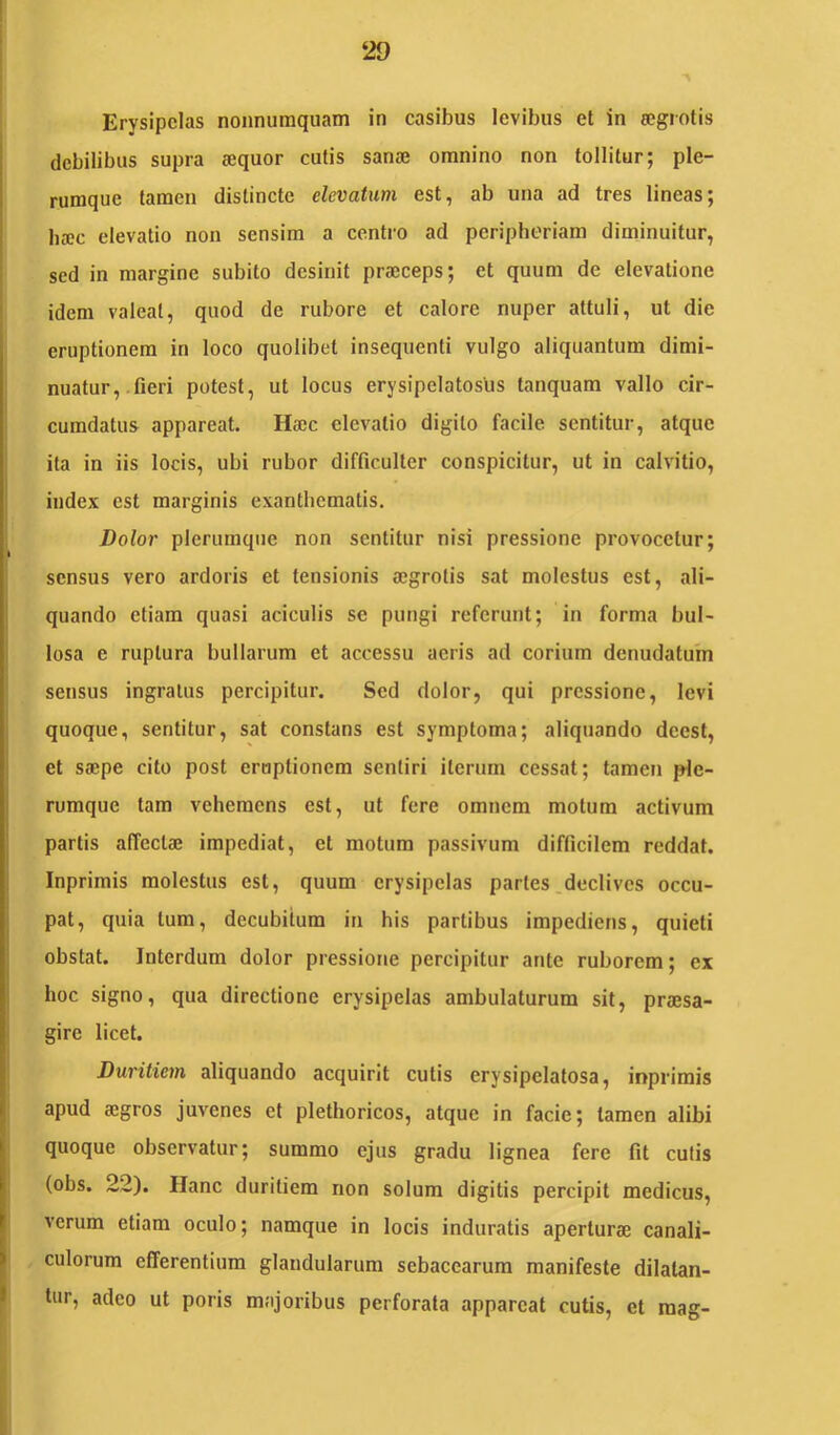 ‘29 Erysipelas nonnumquam in casibus levibus et in eegrotis debilibus supra aequor cutis sanae omnino non tollitur; ple- rumque tamen distincte elevatum est, ab una ad tres lineas; ba;c elevatio non sensim a centro ad peripheriam diminuitur, sed in margine subito desinit praeceps; et quum de elevatione idem valeat, quod de rubore et calore nuper attuli, ut die eruptionem in loco quolibet insequenti vulgo aliquantum dimi- nuatur, fieri potest, ut locus erysipelatoslis tanquam vallo cir- cumdatus appareat. Haec elevatio digito facile sentitur, atque ita in iis locis, ubi rubor difficulter conspicitur, ut in calvitio, index est marginis exanthematis. Dolor plerumque non sentitur nisi pressione provocetur; sensus vero ardoris et tensionis aegrotis sat molestus est, ali- quando etiam quasi aciculis se pungi referunt; in forma bul- losa e ruptura bullarum et accessu acris ad corium denudatum sensus ingratus percipitur. Sed dolor, qui pressione, levi quoque, sentitur, sat constans est symptoma; aliquando deest, et saepe cito post eruptionem sentiri iterum cessat; tamen ple- rumque tam vehemens est, ut fere omnem motum activum partis affectae impediat, et motum passivum difficilem reddat. Inprimis molestus est, quum erysipelas partes .declives occu- pat, quia tum, decubitum in his partibus impediens, quieti obstat. Interdum dolor pressione percipitur ante ruborem; ex hoc signo, qua directione erysipelas ambulaturum sit, praesa- gire licet. Duritiem aliquando acquirit cutis erysipelatosa, inprimis apud aegros juvenes et plethoricos, atque in facie; tamen alibi quoque observatur; summo ejus gradu lignea fere fit cutis (obs. 22). Hanc duritiem non solum digitis percipit medicus, verum etiam oculo; namque in locis induratis aperturae canali- culorum efferentium glandularum sebacearum manifeste dilatan- tur, adeo ut poris majoribus perforata appareat cutis, et raag-