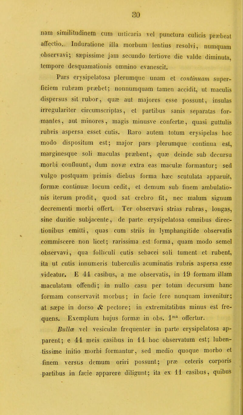 iiam similittidinciTi ciini iirlicariii vcl punctura culicis praebeat aiTcctio. Indurationc illa morbum lentius resolvi, mimquam j observavi; saepissime jam secundo tertiove die valde diminuta, tempore desquamationis omnino evanescit. Pars erysipclatosa plerumque unam et continuam super- ficiem rubram praebet; nonnumquam tamen accidit, ut maculis dispersus sit rubor, quae aut majores esse possunt, insulas irregulariter circumscriptas, et partibus sanis separatas for- mantes, aut minores, magis minusve confertae, quasi guttulis rubris aspersa esset cutis. Raro autem totum erysipelas hoc modo dispositum est; major pars plerumque continua est, marginesque soli maculas praebent, quae deinde sub decursu morbi confluunt, dum novae extra eas maculae formantur; sed vulgo postquam primis diebus forma haec scutulata apparuit, formae continuae locum cedit, et demum sub finem ambulatio- nis iterum prodit, quod sat crebro fit, nec malum signum decrementi morbi offert. Ter observavi strias rubras, longas, sine duritie subjacente, de parte erysipelatosa omnibus direc- tionibus emitti, quas cum striis in lymphangitide observatis commiscere non licet; rarissima est forma, quam modo semel observavi, qua folliculi cutis sebacei soli tument et rubent, ita ut cutis innumeris tuberculis acuminatis rubris aspersa esse videatur. E 44 casibus, a me observatis, in 19 formam illam maculatam offendi; in nullo casu per totum decursum hanc formam conservavit morbus; in facie fere nunquam invenitur; at Sefipe in dorso & pectore; in extremitatibus minus est fre- quens. Exemplum hujus forma; in obs. offertur. Bulla vel vesicula; frequenter in parte erysipelatosa ap- parent; e 44 meis casibus in 11 hoc observatum est; luben- tissime initio morbi formantur, sed medio quoque morbo et finem versus demum oriri possunt; pra; ceteris corporis partibus in facie apparere diligunt; ita ex 11 casibus, quibus