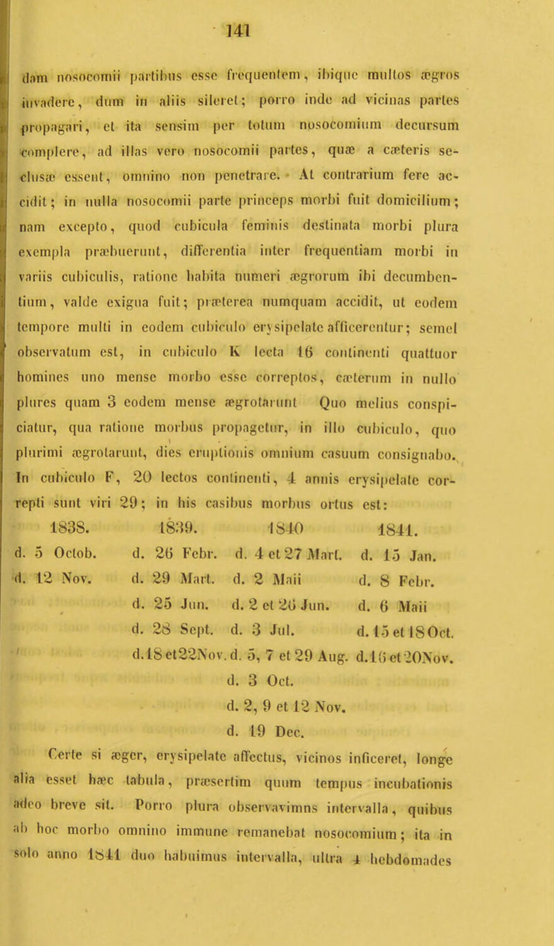 (lam nosocomii partilius esso fre(iiienlom, ibiqnc mullos tTgros invadere, dum in aliis sileret; porro inde ad vicinas paries propagari, et ita sensim per totum nosocomium decursum ■complere, ad illas vero nosocomii partes, quae a caeleris se- clusae essent, omnino non penetrare.* At contrarium fere ac- cidit; in nulla nosocomii parte princeps morbi fuit domicilium; nam excepto, quod cubicula feminis destinata morbi plura exempla praebuerunt, differentia inter frequentiam morbi in variis cubiculis, ratione habita numeri aegrorum ibi decumben- tium, valde exigua fuit; praeterea numquam accidit, ut eodem tempore multi in eodem cubiculo erysipelate afficerentur; semel observatum est, in cubiculo K lecta tfi continenti quattuor homines uno mense morbo esse correptos, caeterum in nullo plures quam 3 eodem mense aegrolarunt Quo melius conspi- ciatur, qua ratione morbus propagetur, in illo cubiculo, quo plurimi aegrolarunt, dies cru|)lionis omnium casuum consignabo.^ In cubiculo F, 20 lectos continenti, 4 annis erysipelate cor- repti sunt viri 29; in his casibus morbus ortus est: 1838. 1839. 1840 1841. d. 5 Oclob. d. 2fi Fcbr. d. 4et27jUarl. d. lo Jan. d. 12 Nov. d. 29 Mart. d. 2 Maii d. 8 Fcbr. d. 25 Jun. d. 2 et 20 Jun. d. 0 Maii d. 28 Sept. d. 3 Jul. d. 15etl80ct. ' d.lSet22i\ov. d. 5, 7 et 29 Aug. d.lOet20Nov. d. 3 Oct. d. 2, 9 et 12 Nov. d. 19 Dec. Certe si aeger, erysipelate affectus, vicinos inficeret, longe alia esset haec tabula, praisertim quum tempus incubationis adeo breve sil. Porro plura observavimns intervalla, quibus ab hoc morbo omnino immune remanebat nosocomium; ita in solo anno Ibll duo habuimus ijilervalla, ultra 4 hebdomades