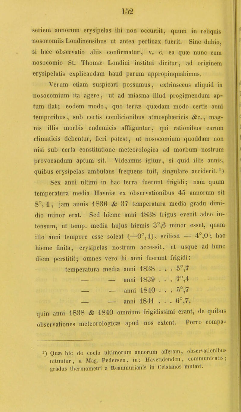 seriem annorum erysipelas ibi non occurrit, quum in reliquis nosocomiis Londincnsibus ut antea pertinax fuerit. Sine dubio, si haec observatio aliis confirmatur, v. c. ea quae nunc cum nosocomio St. Thomac Londini institui dicitur, ad originem erysipelatis explicandam haud parum appropinquabimus. Veium etiam suspicari possumus, extrinsecus aliquid in nosocomium ita agere, ut ad miasma illud progignendum ap- tum fiat; eodem modo, quo terrae quaedam modo certis anni temporibus, sub certis condicionibus atmosphaericis &c., mag- nis illis morbis endemicis affliguntur, qui rationibus earum climaticis debentur, fieri potest, ut nosocomium quoddam non nisi sub certa constitutione meteorologica ad morbum nostrum provocandum aptum sit. Videamus igitur, si quid illis annis, quibus erysipelas ambulans frequens fuit, singulare acciderit. ‘) Sex anni ultimi in hac terra fuerunt frigidi; nam quum temperatura media Havniae ex observationibus 45 annorum sit 8°, 1, jam annis 1836 & 37 temperatura media gradu dimi- dio minor erat. Sed hieme anni 1838 frigus evenit adeo in- tensum, ut terap. media hujus hiemis 3°,6 minor esset, quam illo anni tempore esse soleat (—0°,4), scilicet — 4°,0; hac hieme finita, erysipelas nostrum accessit, et usque ad hunc diem perstitit; omnes vero hi anni fuerunt frigidi: temperatura media anni 1838 . . • 5°,7 — — anni 1839 . . . 7°,4 — — anni 1840 . . . 5°,7 — — anni 1841 . . . 6°,7, quin anni 1838 & 1840 omnium frigidissimi erant, de quibus observationes meteorologicae apud nos extent. Porro compa- Qua; hic dc coelo ultimorum annorum afferam, observationibus nituntur, a Mag. Pedersen, in: Havetidenden, communicatis; gradus thermoinctri a Reaumurianis in Celsianos mutavi.