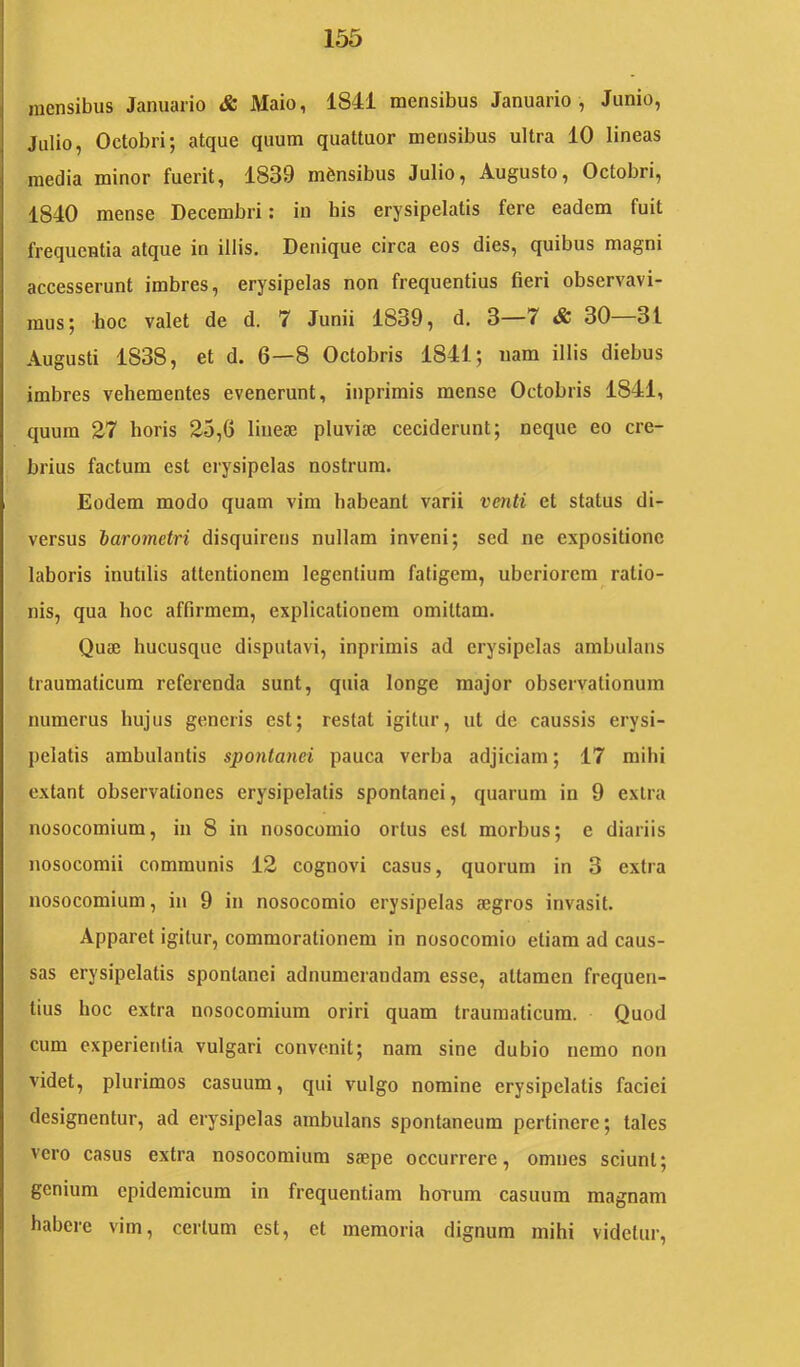 mensibus Januario & Maio, 1841 mensibus Januario , Junio, Julio, Octobri; atque quum quattuor mensibus ultra 10 lineas media minor fuerit, 1839 mensibus Julio, Augusto, Octobri, 1840 mense Decembri: in his erysipelatis fere eadem fuit frequentia atque in illis. Denique circa eos dies, quibus magni accesserunt imbres, erysipelas non frequentius fieri observavi- mus; hoc valet de d. 7 Junii 1839, d. 3—7 & 30 31 Augusti 1838, et d. 6—8 Octobris 1841; nam illis diebus imbres vehementes evenerunt, inprimis mense Octobris 1841, quum 27 horis 25,6 lineae pluviae ceciderunt; neque eo cre- brius factum est erysipelas nostrum. Eodem modo quam vim habeant varii venti et status di- versus barometri disquirens nullam inveni; sed ne expositione laboris inutilis attentionem legentium fatigem, uberiorem ratio- nis, qua hoc affirmem, explicationem omittam. Quae hucusque disputavi, inprimis ad erysipelas ambulans traumaticum referenda sunt, quia longe major observationum numerus hujus generis est; restat igitur, ut de caussis erysi- pelatis ambulantis spontanei pauca verba adjiciam; 17 mihi extant observationes erysipelatis spontanei, quarum iii 9 extra nosocomium, in 8 in nosocomio ortus est morbus; e diariis nosocomii communis 12 cognovi casus, quorum in 3 extra nosocomium, in 9 in nosocomio erysipelas aegros invasit. Apparet igitur, commorationem in nosocomio etiam ad caus- sas erysipelatis spontanei adnumerandam esse, attamen frequen- tius hoc extra nosocomium oriri quam traumaticum. Quod cum experientia vulgari convenit; nam sine dubio nemo non videt, plurimos casuum, qui vulgo nomine erysipelatis faciei designentur, ad erysipelas ambulans spontaneum pertinere; tales vero casus extra nosocomium siepe occurrere, omnes sciunt; genium epidemicum in frequentiam horum casuum magnam habere vim, certum est, et memoria dignum mihi videtur.