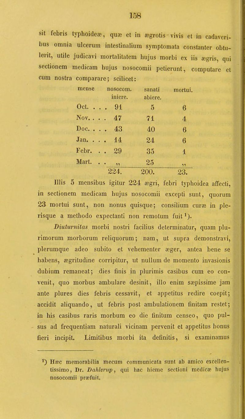 sit febris typhoidese, quae et in aegrotis-vivis et in cadaveri- bus omnia ulcerum intestinalium symptomata constanter obtu- lerit, utile judicavi mortalitatem hujus morbi ex iis aegris, qui sectionem medicam hujus nosocomii petierunt, computare et cum nostra comparare; scilicet: mense nosocom. sanati mortui. Oct. . . . iniere. 91 abiere. 5 6 Nov. . . . 47 71 4 Doc. . . . 43 40 6 J 3D* • • • 14 24 6 Febr. . . 29 35 1 Mart. . . 25 99 ^ 224. 200. 23. Illis 5 mensibus igitur 224 aegri, febri typhoidea affecti, in sectionem medicam hujus nosocomii excepti sunt, quorum 23 mortui sunt, non nonus quisque; consilium curae in ple- risque a methodo expectanti non remotum fuit *). Diuturnitas morbi nostri facilius determinatur, quam plu- rimorum morborum reliquorum; nam, ut supra demonstravi, plerumque adeo subito et vehementer aeger, antea bene se habens, aegritudine corripitur, ut nullum de momento invasionis dubium remaneat; dies finis in plurimis casibus cum eo con- venit, quo morbus ambulare desinit, illo enim saepissime jam ante plures dies febris cessavit, et appetitus redire coepit; accidit aliquando, ut febris post ambulationem finitam restet; in his casibus raris morbum eo die finitum censeo, quo pul- sus ad frequentiam naturali vicinam pervenit et appetitus bonus fieri incipit. Limitibus morbi ita definitis, si examinamus Haec memorabilia mecum communicata sunt ab amico excellen- tissimo, Dr. Dahlerup, qui hac hieme sectioni medica; hujus nosocomii pra;fuit.