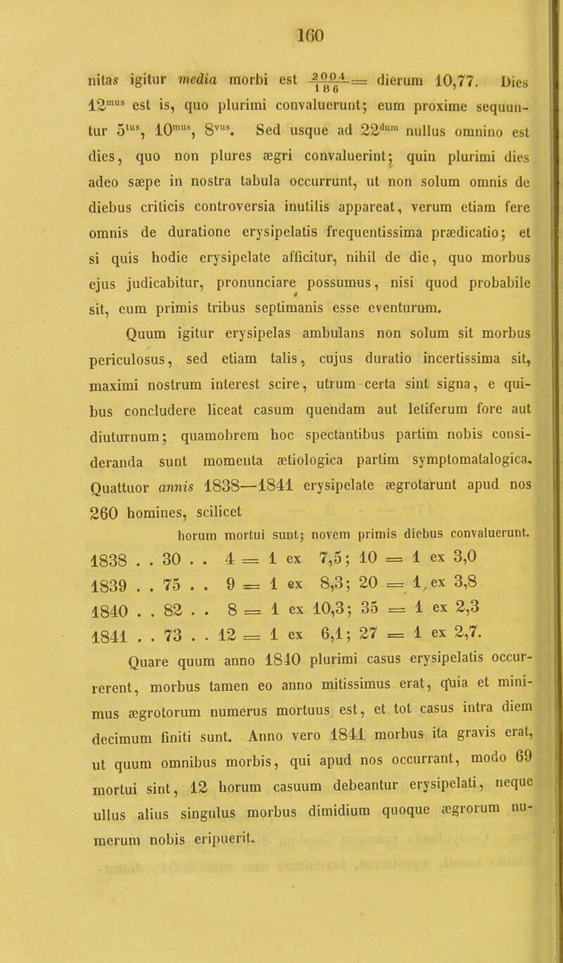 nilas igitur media morbi est dierum 10,77. Dies 12'® est is, quo plurimi convaluerunt; eum proxime sequun- tur 5'®, IO*®, 8''“®. Sed usque ad 22'*“' nullus omnino est dies, quo non plures aegri convaluerint; quin plurimi dies adeo saepe in nostra tabula occurrunt, ut non solum omnis de diebus criticis controversia inutilis appareat, verum etiam fere omnis de duratione erysipelatis frequentissima praedicatio; et si quis hodie erysipelate afQcitur, nihil de die, quo morbus ejus judicabitur, pronunciare possumus, nisi quod probabile sit, eum primis tribus septimanis esse eventurum. Quum igitur erysipelas ambulans non solum sit morbus periculosus, sed etiam talis, cujus duratio incertissima sit, maximi nostrum inlerest scire, utrum certa sint signa, e qui- bus concludere liceat casum queudam aut letiferum fore aut diuturnum; quamobrera hoc spectantibus partim nobis consi- deranda sunt momeuta aetiologica partim symptomalalogica. Quattuor annis 1838—1841 erysipelate aegrotarunt apud nos 260 homines, scilicet horum mortui sunt; novem primis diebus convaluerunt. 1838 . . 30 . . 4 = 1 ex 7,5; 10 = 1 ex 3,0 1839 . . 75 . . 9 = 1 ex 8,3; 20 = l,ex 3,8 1840 . . 82 . . 8 == 1 ex 10,3; 35 == 1 ex 2,3 1841 . . 73 . . 12 = 1 ex 6,1; 27 = 1 ex 2,7. Quare quum anno 1840 plurimi casus erysipelatis occur- rerent, morbus tamen eo anno mitissimus erat, quia et mini- mus aegrotorum numerus mortuus est, et tot casus intra diem decimum finiti sunt. Anno vero 1841 morbus ita gravis erat, ut quum omnibus morbis, qui apud nos occurrant, modo 69 mortui sint, 12 horum casuum debeantur erysipelati, neque ullus alius singulus morbus dimidium quoque aegrorum nu- merum nobis eripuerit.