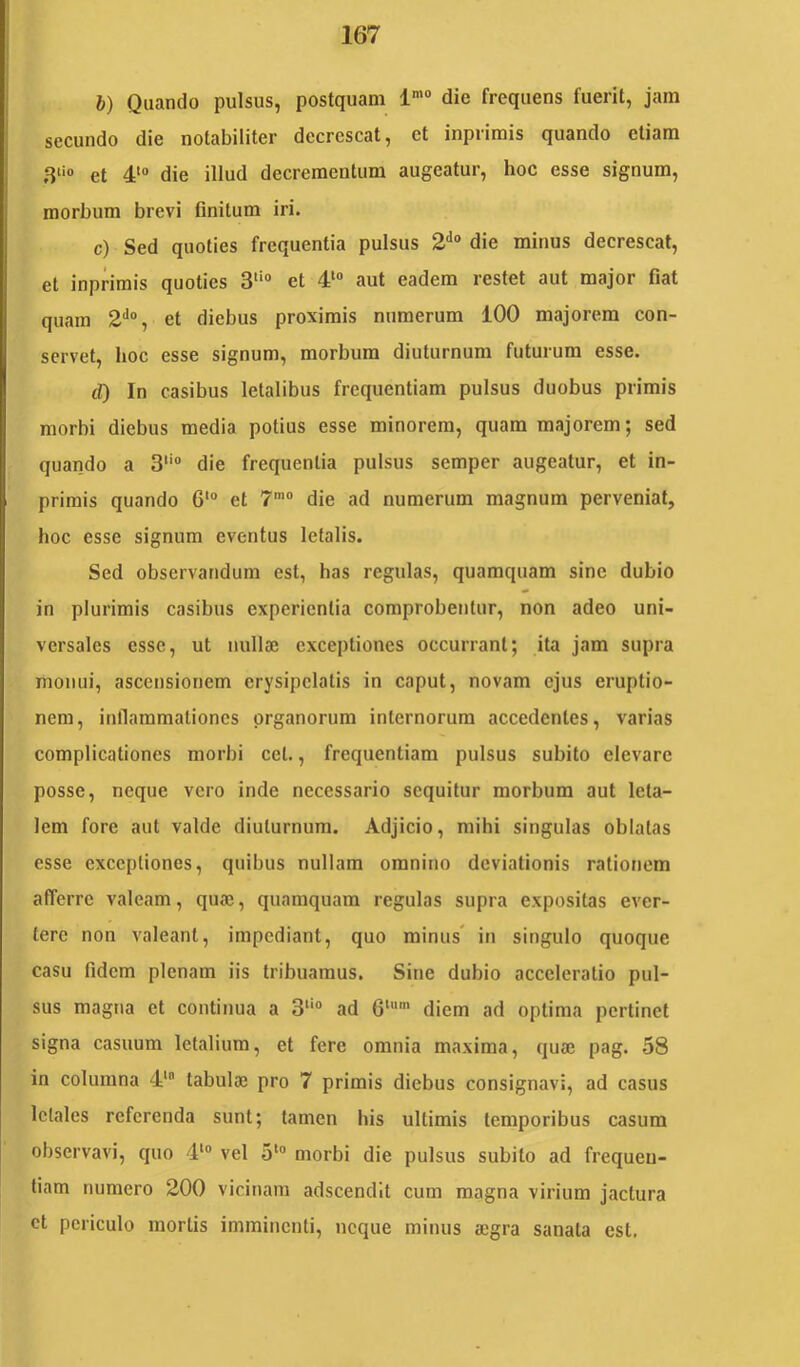 b) Quando pulsus, postquam l* die frequens fuerit, jam secundo die notabiliter decrescat, et inprimis quando etiam 3‘i» et 4‘“ die illud decrementum augeatur, hoc esse signum, morbum brevi finitum iri. c) Sed quoties frequentia pulsus 2*’® die minus decrescat, et inprimis quoties 3‘‘° et 4‘ aut eadem restet aut major fiat quam 2'*“, et diebus proximis numerum 100 majorem con- servet, hoc esse signum, morbum diuturnum futurum esse. cT) In casibus letalibus frequentiam pulsus duobus primis morbi diebus media potius esse minorem, quam majorem; sed quando a 3‘‘ die frequentia pulsus semper augeatur, et in- primis quando 6'“ et 7”'° die ad numerum magnum perveniat, hoc esse signum eventus letalis. Sed observandum est, has regulas, quamquam sine dubio in plurimis casibus experientia comprobentur, non adeo uni- versales esse, ut nullaj exceptiones occurrant; ita jam supra monui, ascensionem erysipelatis in caput, novam ejus eruptio- nem, inflammationes organorum internorum accedentes, varias complicationes morbi cet., frequentiam pulsus subito elevare posse, neque vero inde necessario sequitur morbum aut leta- lem fore aut valde diuturnum. Adjicio, mihi singulas oblatas esse exceptiones, quibus nullam omnino deviationis rationem afferre valeam, quaj, quamquam regulas supra expositas ever- tere non valeant, impediant, quo minus' in singulo quoque casu fidem plenam iis tribuamus. Sine dubio acceleratio pul- sus magna et continua a 3“® ad 6“'’ diem ad optima pertinet signa casuum letalium, et fere omnia maxima, quae pag. 58 in columna 4‘® tabulae pro 7 primis diebus consignavi, ad casus letales referenda sunt; tamen his ultimis temporibus casum observavi, quo 4‘“ vel 5‘® morbi die pulsus subito ad frequen- tiam numero 200 vicinam adscendlt cum magna virium jactura et periculo mortis imminenti, neque minus aegra sanata est.