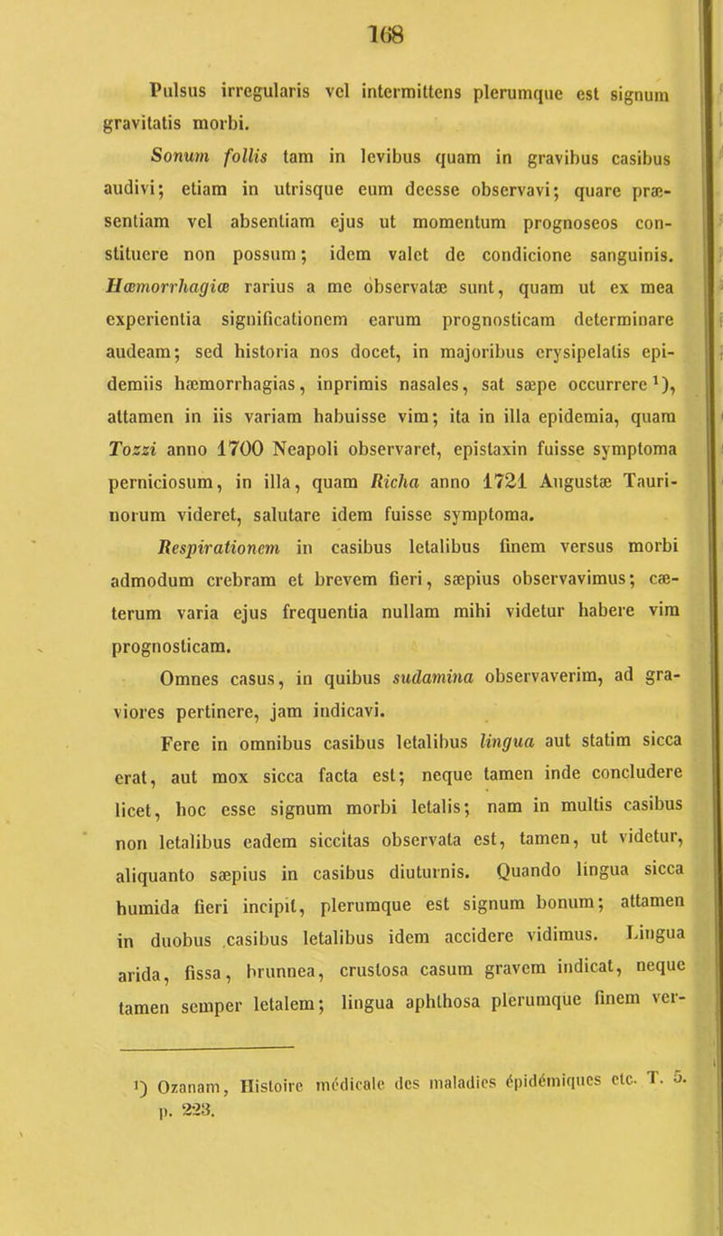 Pulsus irregularis vcl intermittens plerumque est signum gravitatis morbi. Sonu7n follis tam in levibus quam in gravibus casibus audivi; etiam in utrisque eum deesse observavi; quare prae- sentiam vel absentiam ejus ut momentum prognoseos con- stituere non possum; idem valet de condicione sanguinis. Hmmorrhagice rarius a me observatae sunt, quam ut ex mea experientia significationem earum prognosticam determinare audeam; sed historia nos docet, in majoribus erysipelatis epi- demiis haemorrhagias, inprimis nasales, sat saepe occurrere^), attamen in iis variam habuisse vim; ita in illa epidemia, quam Tozzi anno 1700 Neapoli observaret, epistaxin fuisse symptoma perniciosum, in illa, quam Richa anno 1721 Angustae Tauri- norum videret, salutare idem fuisse symptoma. Respirationem in casibus letalibus finem versus morbi admodum crebram et brevem fieri, saepius observavimus; cae- terum varia ejus frequentia nullam mihi videtur habere vira prognosticam. Omnes casus, in quibus sudamina observaverim, ad gra- viores pertinere, jam indicavi. Fere in omnibus casibus letalibus lingua aut statim sicca erat, aut mox sicca facta est; neque tamen inde concludere licet, hoc esse signum morbi letalis; nam in multis casibus non letalibus eadem siccitas observata est, tamen, ut videtur, aliquanto saepius in casibus diuturnis. Quando lingua sicca humida fieri incipit, plerumque est signum bonum; attamen in duobus .casibus letalibus idem accidere vidimus. Lingua arida, fissa, brunnea, crustosa casum gravem indicat, neque tamen semper letalem; lingua aphthosa plerumque finem vei- 1) Ozanam, Ilisloirc medicale des maladics ^piddiniques clc. T. 5. p. 223.