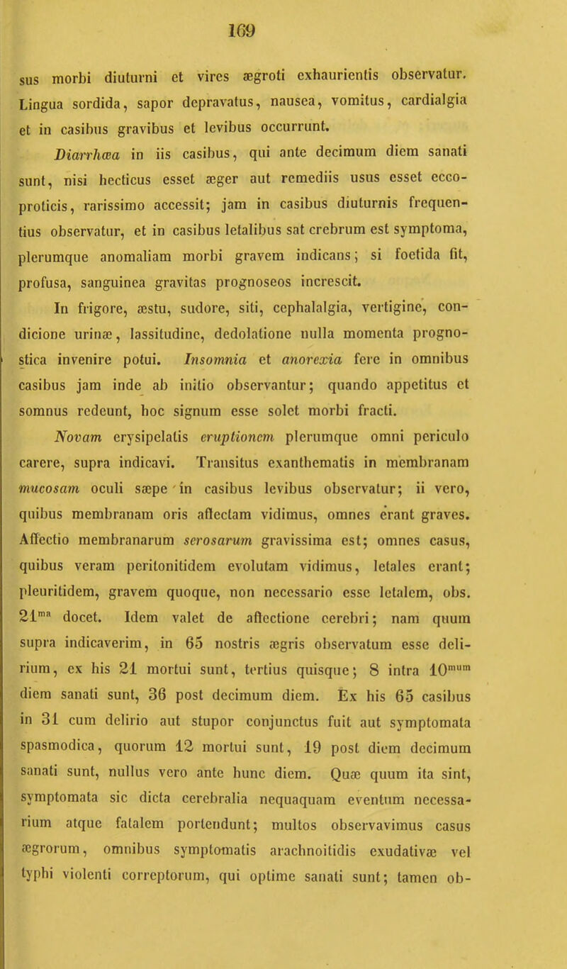 1G9 sus morbi diuturni et vires aegroti exhaurientis observatur. Lingua sordida, sapor depravatus, nausea, vomitus, cardialgia et in casibus gravibus et levibus occurrunt. Diarrhwa in iis casibus, qui ante decimum diem sanati sunt, nisi hccticus esset aeger aut remediis usus esset ecco- proticis, rarissimo accessit; jam in casibus diuturnis frequen- tius observatur, et in casibus letalibus sat crebrum est symptoma, plerumque anomaliam morbi gravem indicans; si foetida fit, profusa, sanguinea gravitas prognoseos increscit. In frigore, aestu, sudore, siti, cephalalgia, vertigine”, con- dicione urinae, lassitudine, dedolatione nulla momenta progno- stica invenire potui. Insomnia et anorexia fere in omnibus casibus jam inde ab initio observantur; quando appetitus et somnus redeunt, hoc signum esse solet morbi fracti. Novam erysipelatis eruptionem plerumque omni periculo carere, supra indicavi. Transitus exanthematis in membranam mucosam oculi saepe'in casibus levibus observatur; ii vero, quibus membranam oris atlectam vidimus, omnes erant graves. Affectio membranarum serosaru7n gravissima est; omnes casus, quibus veram peritonitidem evolutam vidimus, letales erant; pleuritidem, gravem quoque, non necessario esse letalem, obs. 21’ docet. Idem valet de aflcctione cerebri; nam quum supra indicaverim, in 65 nostris aegris observatum esse deli- rium, ex his 21 mortui sunt, tertius quisque; 8 intra 10’' diem sanati sunt, 36 post decimum diem. Ex his 65 casibus in 31 cum delirio aut stupor conjunctus fuit aut symptomata spasmodica, quorum 12 mortui sunt, 19 post diem decimum sanati sunt, nullus vero ante hunc diem. Quae quum ita sint, symptomata sic dicta cerebralia nequaquam eventum necessa- rium atque fatalem portendunt; multos observavimus casus aegrorum, omnibus symptomatis arachnoitidis exudativae vel typhi violenti correptorum, qui optime sanati sunt; tamen ob-