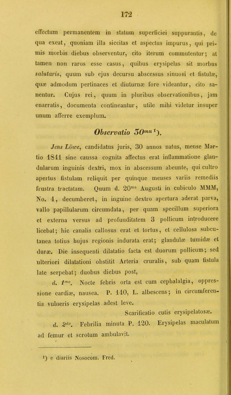 elTedum peimancntcm in statum superficiei suppurantis, de qua exeat, quoniam illa siccitas et aspectus impurus, qui pri- mis morbis diebus observentur, cito iterum commutentur; at tamen non raros esse casus, quibus erysipelas sil morbus salutaris^ quum sub ejus decursu abscessus sinuosi et fistula?, quae admodum pertinaces et diuturnae fore videantur, cito sa- nentur. Cujus rei, quum in pluribus observationibus, jam enarratis,^documenta contineantur, utile mihi videtur insuper unum afferre exemplum. Observatio Jens Ldwe, candidatus juris, 30 annos natus, mense Mar- tio 1841 sine caussa cognita affectus erat inflammatione glan- dularum inguinis dextri, mox in abscessum abeunte, qui cultro apertus fistulam reliquit per quiuque menses variis remediis frustra tractatam. Quum d. 20'“ Augusti in cubiculo MMM, No. 4, decumberet, in inguine dextro apertura aderat parva, vallo papillularum circumdata, per quam specillum superiora et externa versus ad profunditatem 3 pollicum introducere licebat; hic canalis callosus erat et tortus, et cellulosa subcu- tanea lotius hujus regionis indurata erat; glandulae tumidae et durae. Die insequenti dilatatio facta est duorum pollicum; sed ulteriori dilatationi obstitit Arteria cruralis, sub quam fistula late serpebat; duobus diebus post, d. Nocte febris orta est cum cephalalgia, oppres- sione eardiae, nausea. P. 140, L. albescens; in circumferen- tia vulneris erysipelas adest leve. Scarificatio culis erysipelatosae. d. 2'^°, Febrilia minuta P. 120. Erysipelas maculatum ad femur et scrotum ambulavit. Q e diariis Nosoconi. Frcd.