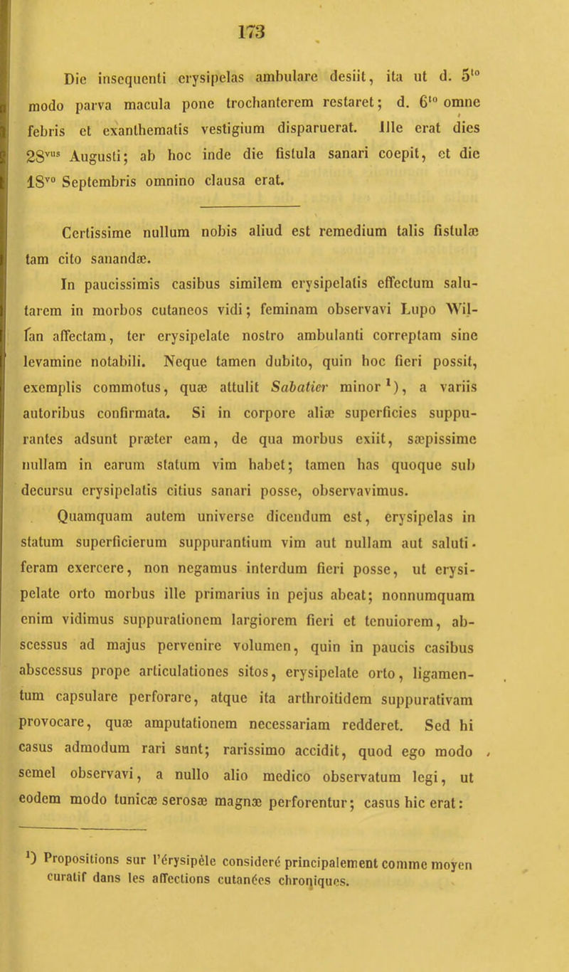 Dic insoqnenti erysipelas ambulare desiit, ita ut d. 5“* modo parva macula pone trochanterem restaret; d. 6‘ omne febris et exanthematis vestigium disparuerat. Ille erat dies 28''''® Augusti; ab hoc inde die fistula sanari coepit, et die 18''“ Septembris omnino clausa erat. Certissime nullum nobis aliud est remedium talis fistula; tam cito sananda;. In paucissimis casibus similem erysipelatis effectura salu- tarem in morbos cutaneos vidi; feminam observavi Lupo Wil- fan affectam, ter erysipelate nostro ambulanti correptam sine levamine notabili. Neque tamen dubito, quin hoc fieri possit, exemplis commotus, qua; attulit Sabatier minor*), a variis autoribus confirmata. Si in corpore alia; superficies suppu- rantes adsunt praeter eam, de qua morbus exiit, saepissime nullam in earum statum vim habet; tamen has quoque sub decursu erysipelatis citius sanari posse, observavimus. Quamquam autem universe dicendum est, erysipelas in statum superficierum suppurantium vim aut nullam aut saluti- feram exercere, non negamus interdum fieri posse, ut erysi- pelate orto morbus ille primarius in pejus abeat; nonnumquam enim vidimus suppurationem largiorem fieri et tenuiorem, ab- scessus ad majus pervenire volumen, quin in paucis casibus abscessus prope articulationes sitos, erysipelate orto, ligamen- tum capsulare perforare, atque ita arthroitidera suppurativam provocare, quae amputationem necessariam redderet. Sed hi casus admodum rari sunt; rarissimo accidit, quod ego modo - semel observavi, a nullo alio medico observatum legi, ut eodem modo tunica; serosae magnae perforentur; casus hic erat: 0 Propositions sur l’(5rysipele considera principalement comme inoyen curalif dans les alTcctions cutaneos cliroqiqucs.