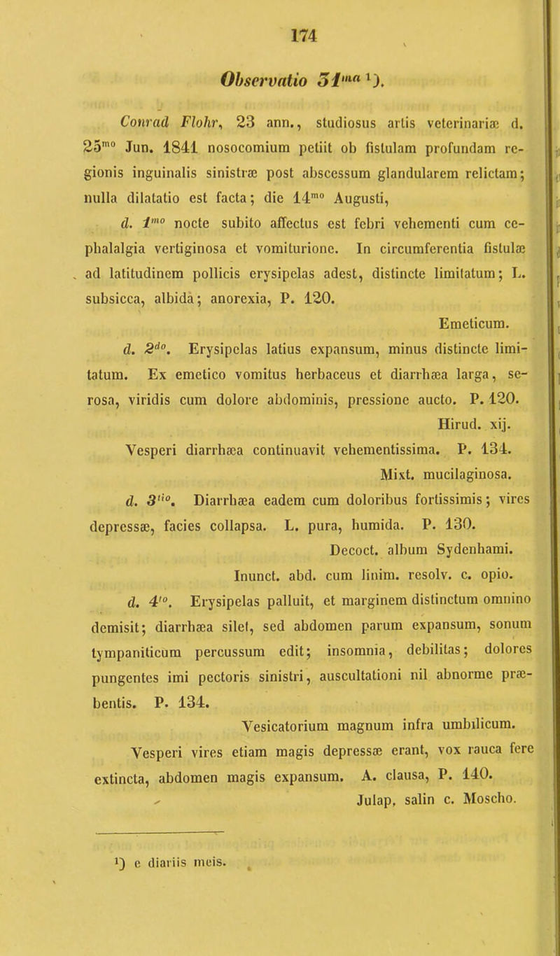 Observatio 5i”‘« Conrad Flohi\ 23 ann., studiosus artis vcterinariaj d. 25’“ Jun. 1841 nosocomium petiit ob fistulam profundam re- gionis inguinalis sinistrae post abscessum glandularem relictam; nulla dilatatio est facta; die 14'“ Augusti, d. nocte subito affectus est febri vehementi cum ce- phalalgia vertiginosa et vomiturione. In circumferentia fistula} . ad latitudinem pollicis erysipelas adest, distincte limitatum; L. subsicca, albida; anorexia, P. 120. Emeticum. d. -8''“. Erysipelas latius expansum, minus distincte limi- tatum. Ex emetico vomitus herbaceus et diarrhaea larga, se- rosa, viridis cum dolore abdominis, pressione aucto. P. 120. Hirud. xij. Vesperi diarrha}a continuavit vehementissiraa. P. 134. Mixt. mucilaginosa. d. 3'“. Diarrhaea eadem cum doloribus fortissimis; vires depressae, facies collapsa. L. pura, humida. P. 130. Decoct. album Sydenhami. Inunct. abd. cum linim. resolv. c. opio. d. 4'“. Erysipelas palluit, et marginem distinctum omnino demisit; diarrhaea silet, sed abdomen parum expansum, sonum tympaniticum percussum edit; insomnia, debilitas; dolores pungentes imi pectoris sinistri, auscultationi nil abnorme prae- bentis. P. 134. Vesicatorium magnum infra umbilicum. Vesperi vires etiam magis depressae erant, vox rauca fere extincta, abdomen magis expansum. A. clausa, P. 140. - Julap, salin c. Moscho. 1) c diariis meis.