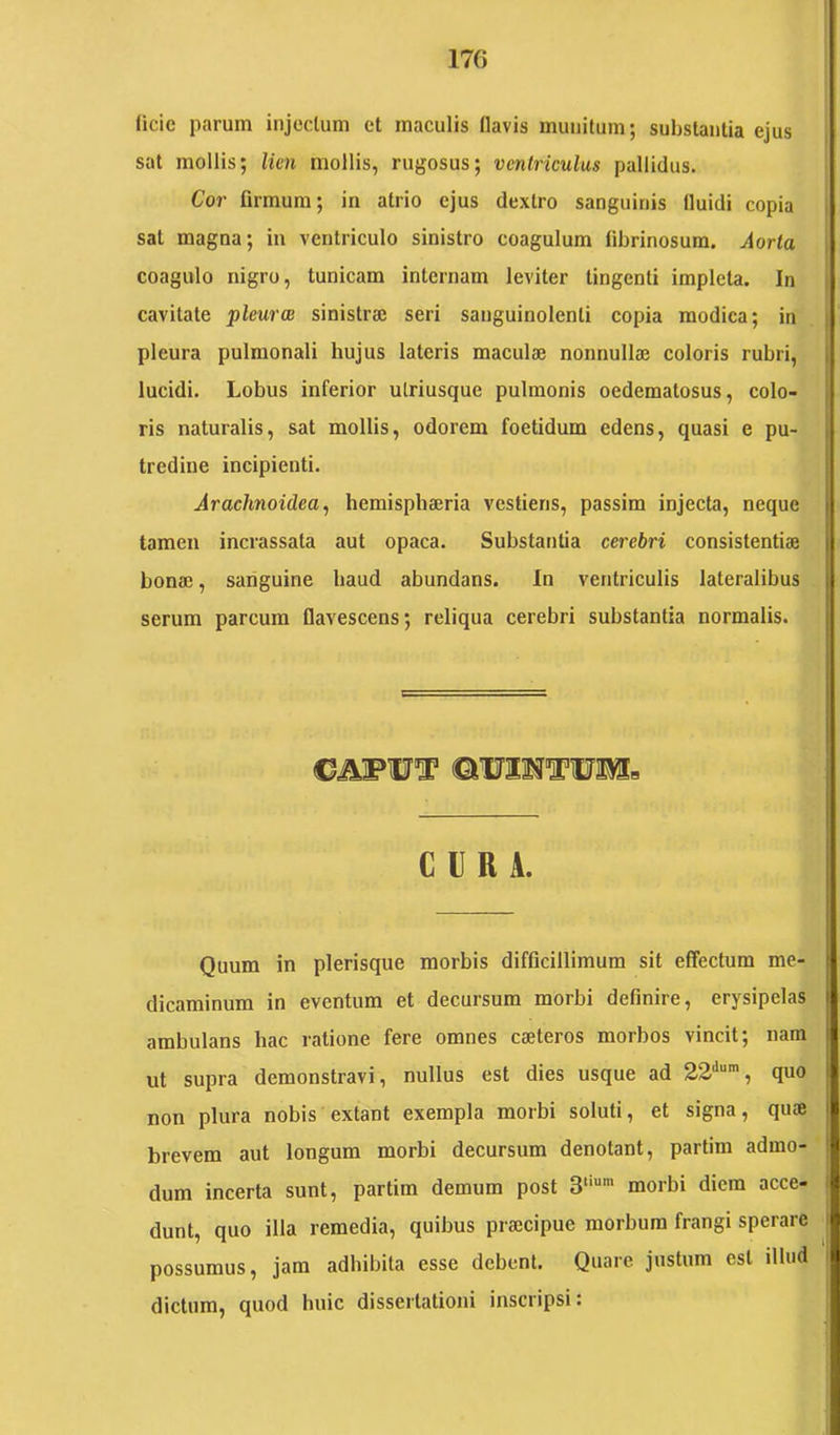 iicie parum injectum et maculis flavis munitum; substantia ejus sat mollis; lien mollis, rugosus; ventriculus pallidus. Cor firmum; in atrio ejus dextro sanguinis fluidi copia sat magna; in ventriculo sinistro coagulum flbrinosura. Aorta coagulo nigro, tunicam internam leviter tingenti impleta. In cavitate 'pleurae sinistraj seri sanguinolenti copia modica; in pleura pulmonali hujus lateris maculae nonnullae coloris rubri, lucidi. Lobus inferior utriusque pulmonis oedematosus, colo- ris naturalis, sat mollis, odorem foetidum edens, quasi e pu- tredine incipienti. Arachnoidea^ hemisphaeria vestieris, passim injecta, neque tamen incrassata aut opaca. Substantia cerebri consistendae bonae, saiiguine haud abundans. In ventriculis lateralibus serum parcum flavescens; reliqua cerebri substantia normalis. CURA. Quum in plerisque morbis difficillimum sit effectum me- dicaminum in eventum et decursum morbi definire, erysipelas ambulans hac ratione fere omnes caeteros morbos vincit; nam ut supra demonstravi, nullus est dies usque ad 22'*“', quo non plura nobis extant exempla morbi soluti, et signa, quae brevem aut longum morbi decursum denotant, partim admo- dum incerta sunt, partim demum post morbi diem acce- dunt, quo illa remedia, quibus praecipue morbum frangi sperare possumus, jam adhibita esse debent. Quare justum est illud dictum, quod huic dissertationi inscripsi: