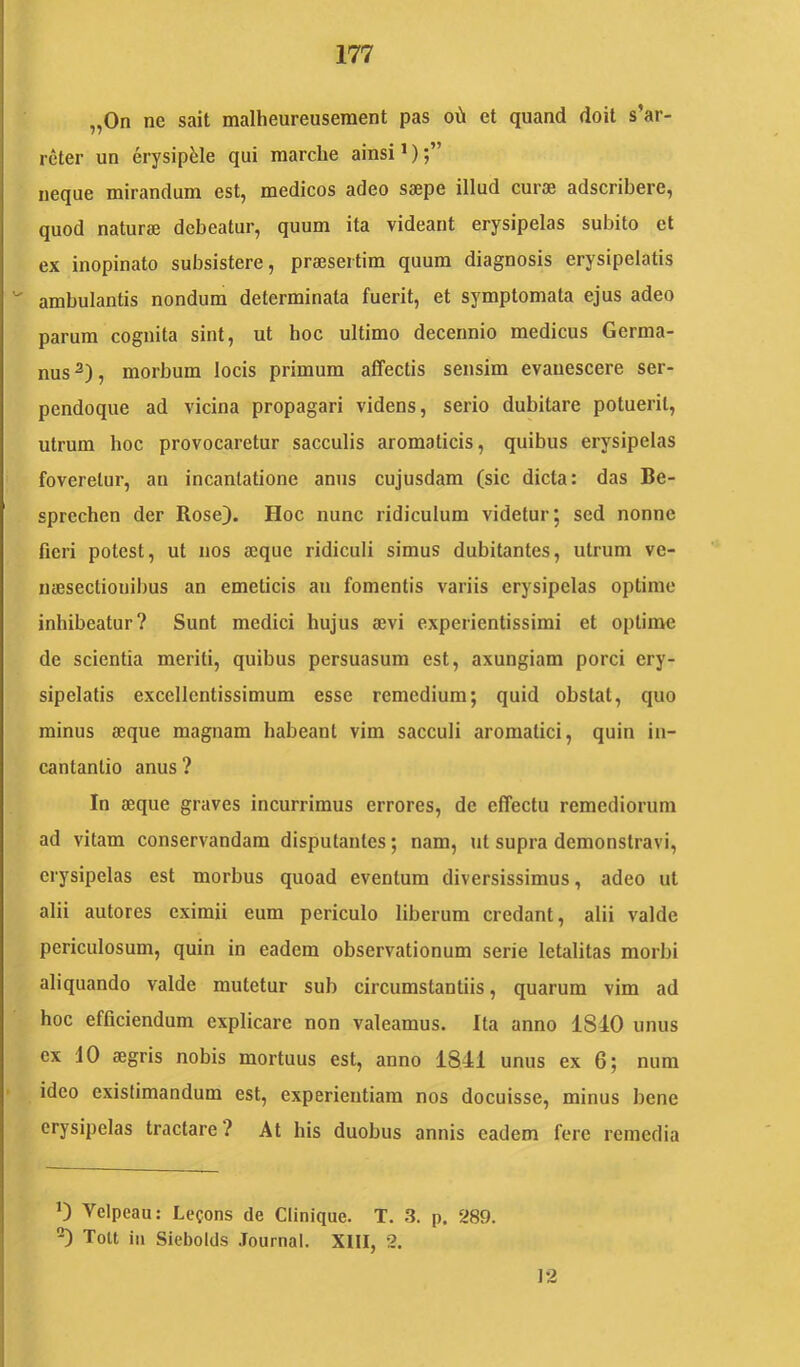 „0n ne sait malheureusement pas o\!i et qiiand doit s’ar- rcter un erysipfele qui marche ainsi >) neque mirandum est, medicos adeo saepe illud curae adscribere, quod naturae debeatur, quum ita videant erysipelas subito et ex inopinato subsistere, praesertim quum diagnosis erysipelatis ambulantis nondum determinata fuerit, et symptomata ejus adeo parum cognita sint, ut boc ultimo decennio medicus Germa- nus , morbum locis primum affectis sensim evanescere ser- pendoque ad vicina propagari videns, serio dubitare potuerit, utrum hoc provocaretur sacculis aromaticis, quibus erysipelas foveretur, an incantatione anus cujusdam (sic dicta: das Be- sprechen der Rose). Hoc nunc ridiculum videtur; sed nonne fieri potest, ut nos aeque ridiculi simus dubitantes, utrum ve- naesectionibus an emeticis au fomentis variis erysipelas optime inhibeatur? Sunt medici hujus aevi experientissimi et optime de scientia meriti, quibus persuasum est, axungiam porci ery- sipelatis excellentissimum esse remedium; quid obstat, quo minus aeque magnam habeant vim sacculi aromatici, quin iu- cantantio anus ? In aeque graves incurrimus errores, de effectu remediorum ad vitam conservandam disputantes; nam, ut supra demonstravi, erysipelas est morbus quoad eventum diversissimus, adeo ut alii autores eximii eum periculo liberum credant, alii valde periculosum, quin in eadem observationum serie letalitas morbi aliquando valde mutetur sub circumstantiis, quarum vim ad hoc efficiendum explicare non valeamus. Ita anno 1840 unus ex 10 aegris nobis mortuus est, anno 1841 unus ex 6; nura ideo existimandum est, experientiam nos docuisse, minus bene erysipelas tractare ? At his duobus annis eadem fere remedia 0 Velpeau: Le?ons de Clinique. T. 3. p. 289. 'O Tolt iii Siebolds Journal. XIII, 2. 12