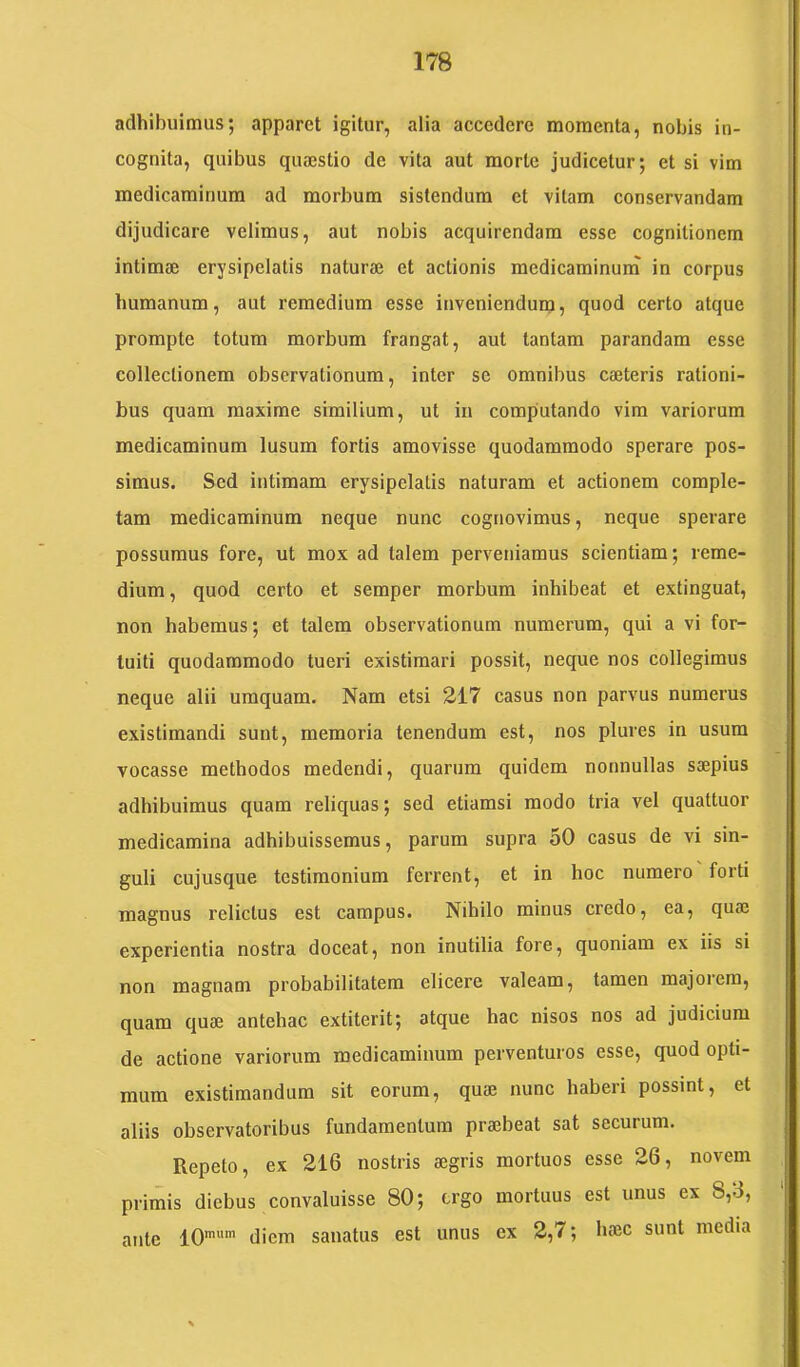adhibuimus; apparet igitur, alia accedere momenta, nobis in- cognita, quibus quajstio de vita aut morte judicetur; et si vim medicaminum ad morbum sistendum et vitam conservandam dijudicare velimus, aut nobis acquirendam esse cognitionem intimae erysipelatis naturae et actionis mcdicaminuni in corpus humanum, aut remedium esse inveniendum, quod certo atque prompte totum morbum frangat, aut tantam parandam esse collectionem observationum, inter se omnibus caeteris rationi- bus quam maxime similium, ut in computando vim variorum medicaminum lusum fortis amovisse quodammodo sperare pos- simus. Sed intimam erysipelatis naturam et actionem comple- tam medicaminum neque nunc cognovimus, neque sperare possumus fore, ut mox ad talem perveniamus scientiam; reme- dium , quod certo et semper morbum inhibeat et extinguat, non habemus; et talem observationum numerum, qui a vi for- tuiti quodammodo tueri existimari possit, neque nos collegimus neque alii umquara. Nam etsi 217 casus non parvus numerus existimandi sunt, memoria tenendum est, nos plures in usum vocasse methodos medendi, quarum quidem nonnullas saepius adhibuimus quam reliquas; sed etiamsi modo tria vel quattuor medicamina adhibuissemus, parum supra 50 casus de vi sin- guli cujusque testimonium ferrent, et in hoc numero forti magnus relictus est campus. Nihilo minus credo, ea, quae experientia nostra doceat, non inutilia fore, quoniam ex iis si non magnam probabilitatem elicere valeam, tamen majorem, quam quae antehac extiterit; atque hac nisos nos ad judicium de actione variorum medicaminum perventuros esse, quod opti- mum existimandum sit eorum, quae nunc haberi possint, et aliis observatoribus fundamentum praebeat sat securum. Repeto, ex 216 nostris aegris mortuos esse 26, novem primis diebus convaluisse 80; ergo mortuus est unus ex 8,3, ante 10'' diem sanatus est unus ex 2,7; haec sunt media