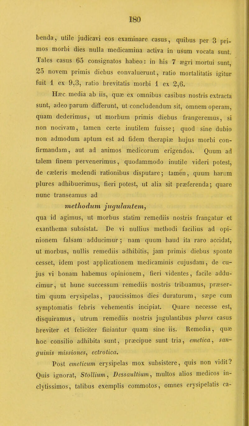 benda, utile judicavi eos examinare casus, quibus per 3 pri- mos morbi dies nulla medicamina activa in usum vocata sunt. Tales casus 65 consignatos habeo: in his 7 ajgri mortui sunt, 25 novem primis diebus eonvaluerunt, ratio mortalitatis igitur fuit 1 ex 9,3, ratio brevitatis morbi 1 ex 2,6. Haec media ab iis, quae ex omnibus casibus nostris extracta sunt, adeo parum differunt, ut concludendum sit, omnem operam, quam dederimus, ut morbum primis diebus frangeremus, si non nocivam, tamen certe inutilem fuisse; quod sine dubio non admodum aptum est ad fidem therapiae hujus morbi con- firmandam, aut ad animos medicorum erigendos. Quum ad talem finem pervenerimus, quodammodo inutile videri potest, de caeleris medendi rationibus disputare; tamen, quum harum plures adhibuerimus, fieri potest, ut alia sit praeferenda; quare nunc transeamus ad methodum jugulantem, qua id agimus, ut morbus statim remediis nostris frangatur et exanthema subsistat. De vi nullius methodi facilius ad opi- nionem falsam adducimur; nam quum haud ita raro accidat, ut morbus, nullis remediis adhibitis, jam primis diebus sponte cesset, idem post applicationem medicaminis cujusdam, de cu- jus vi bonam habemus opinionem, fieri videntes, facile addu- cimur, ut hunc successum remediis nostris tribuamus, prieser- tim quum erysipelas, paucissimos dies' duraturum, sajpe cum symptomatis febris vehementis incipiat. Quare necesse est, disquiramus, utrum remediis nostris jugulantibus plures casus breviter et feliciter finiantur quam sine iis. Remedia, quas hoc consilio adhibita sunt, praecipue sunt tria, emetica, san- guinis missioiies, ectrotica. Post emeticum erysipelas mox subsistere, quis non vidit? Quis ignorat, Stollium, Dessaultium, multos alios medicos in- clytissimos, talibus exemplis commotos, omnes erysipelatis ca-