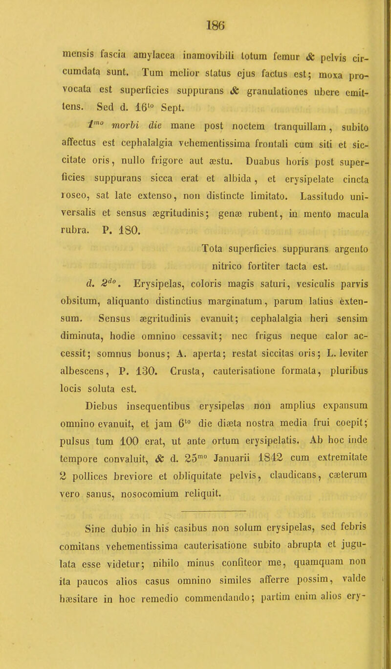 mensis fascia amylacca inamovibili lotum femur & pelvis cir- cumdata sunt. Tum melior status ejus factus est; moxa pro- vocata est superficies suppurans iS: granulationes ubere emit- tens. Sed d. 16'“ Sept. morbi die mane post noctem tranquillam, subito affectus est cephalalgia vehementissiraa frontali cum sili et sic- citate oris, nullo frigore aut mstu. Duabus horis post super- ficies suppurans sicca erat et albida, et erysipelate cincta loseo, sat late extenso, non distincte limitato. Lassitudo uni- versalis et sensus aegritudinis; genaj rubent, in mento macula rubra. P. 180. Tota superficies suppurans argento nitrico fortiter tacta est. d. Erysipelas, coloris magis saturi, vesiculis parvis I obsitum, aliquanto distinctius marginatura, parum latius Exten- sura. Sensus aegritudinis evanuit; cephalalgia heri sensim diminuta, hodie omnino cessavit; nec frigus neque calor ac- cessit; somnus bonus; A. aperta; restat siccitas oris; L. leviter albescens, P. 130. Crusta, cauterisatione formata, pluribus locis soluta est. Diebus insequentibus erysipelas non amplius expansum omnino evanuit, et jam 6'“ die diaeta nostra media frui coepit; pulsus tum 100 erat, ut ante ortum erysipelatis. Ab hoc inde tempore convaluit, & d. 25' Januarii 1842 cum extremitate 2 pollices breviore et obliquitate pelvis, claudicans, caelerum vero sanus, nosocomium reliquit. Sine dubio in his casibus non solum erysipelas, sed febris comitans veheraentissima cauterisatione subito abrupta et jugu- lata esse videtur; nihilo minus confiteor me, quamquam non ita paucos alios casus omnino similes afferre possim, valde bffisitare in hoc remedio commendando; partim enim alios ery-