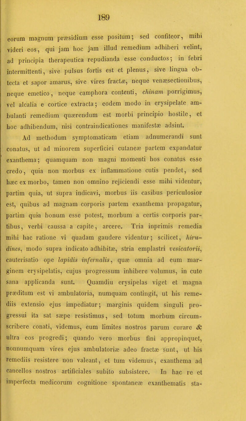 eorum magnum prJEsidium esse positum; sed confiteor, mihi videri eos, qui jam lioc jam illud remedium adhiberi velint, ad principia therapeutica repudianda esse conductos; in febri intermittenti, sive pulsus fortis est et plenus, sive lingua ob- tecta et sapor amarus, sive vires fract<®, neque venaisectionibus, neque emetico, neque camphora contenti, chinam porrigimus, vel alcalia e cortice extracta; eodem modo in erysipelate am- bulanti remedium qua3reudum est morbi principio hostile, et hoc adhibendum, nisi contraindicationes manifestae adsint. Ad methodum symptomaticam etiam adnumerandi sunt conatus, ut ad minorem superficiei cutaneae partem expandatur exanthema; quamquam non magni momenti hos conatus esse credo, quia non morbus ex infiammatione cutis pendet, sed haec ex morbo, tamen non omnino rejiciendi esse mihi videntur, partim quia, ut supra indicavi, morbus iis casibus periculosior est, quibus ad magnam corporis partem exanthema propagatur, partim quia bonum esse potest, morbum a certis corporis par- tibus, verbi caussa a capite, arcere. Tria inprimis remedia mihi hac ratione vi quadam gaudere videntur; scilicet, hiru- dines. modo supra indicato adhibita?, stria emplastri vesicatorii^ cauterisatio ope lapidis mfernalis^ quie omnia ad eum mar- ginem erysipelatis, cujus progressum inhibere volumus, in cute sana applicanda sunt. Quamdiu erysipelas viget et magna praeditum est vi ambulatoria, numquam contingit, ut his reme- diis extensio ejus impediatur; marginis quidem singuli pro- gressui ita sat saepe resistimus, sed totum morbum circum- scribere conati, videmus, eum limites nostros parum curare & ultra eos progredi; quando vero morbus fini appropinquet, nonnumquam vires ejus ambulatoriae adeo fractae sunt, ut his remediis resistere non valeant, et tum videmus, exanthema ad cancellos nostros artificiales subito subsistere. In hac re et imperfecta medicorum cognitione spontaneae exanthematis sta-