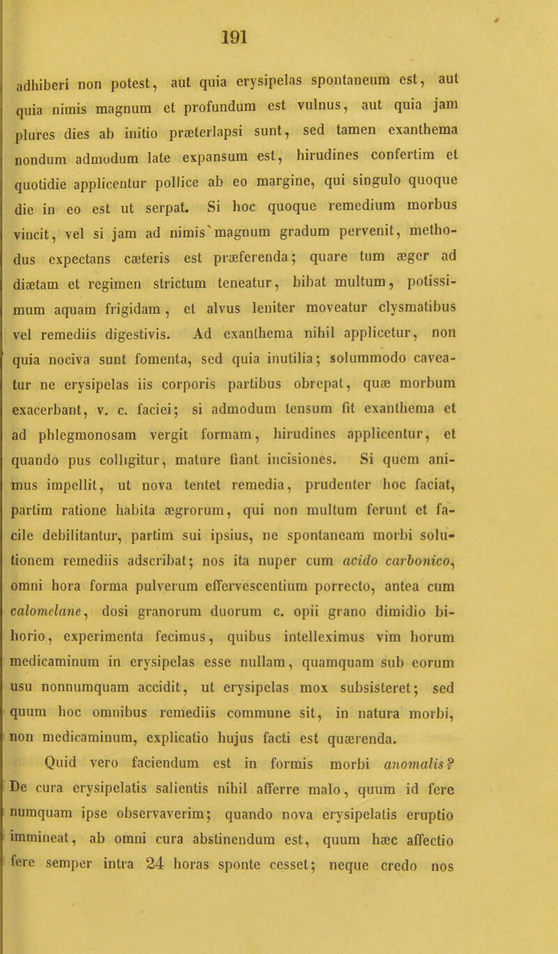 adhiberi non potest, aut quia erysipelas spontaneum est, aut quia nimis magnum et profundum est vulnus, aut quia jam plures dies ab initio praeterlapsi sunt, sed tamen exanthema nondum admodum late expansum est, hirudines confertim et quotidie applicentur pollice ab eo margine, qui singulo quoque die in eo est ut serpat. Si hoc quoque remedium morbus vincit, vel si jam ad nimis'magnum gradum pervenit, metho- dus expectans caeteris est praeferenda; quare tum aeger ad diaetam et regimen strictum teneatur, bibat multum, potissi- mum aquam frigidam, et alvus leniter moveatur clysmatibus vel remediis digestivis. Ad exanthema nihil applicetur, non quia nociva sunt fomenta, sed quia inutilia; solummodo cavea- tur ne erysipelas iis corporis partibus obrepat, quae morbum exacerbant, v. c. faciei; si admodum tensum fit exanthema et ad phlegmonosam vergit formam, hirudines applicentur, et quando pus colligitur, mature fiant incisiones. Si quem ani- mus impellit, ut nova tentet remedia, prudenter hoc faciat, partim ratione habita aegrorum, qui non multum ferunt et fa- cile debilitantur, partim sui ipsius, ne spontaneam morbi solu- tionem remediis adseribat; nos ita nuper cum acido carbonico^ omni hora forma pulverum effervescentium porrecto, antea cum calomelane^ dosi granorum duorum c. opii grano dimidio bi- horio, experimenta fecimus, quibus intelleximus vim horum medicaminum in erysipelas esse nullam, quamquam sub eorum usu nonnumquam accidit, ut erysipelas mox subsisteret; sed quum hoc omnibus remediis commune sit, in natura morbi, non medicaminum, explicatio hujus facti est qumrenda. Quid vero faciendum est in formis morbi anomalis? De cura erysipelatis salientis nihil afferre malo, quum id fere numquam ipse observaverim; quando nova erysipelatis eruptio immineat, ab omni cura abstinendum est, quum haec affectio fere semper intra 24 horas sponte cesset; neque credo nos