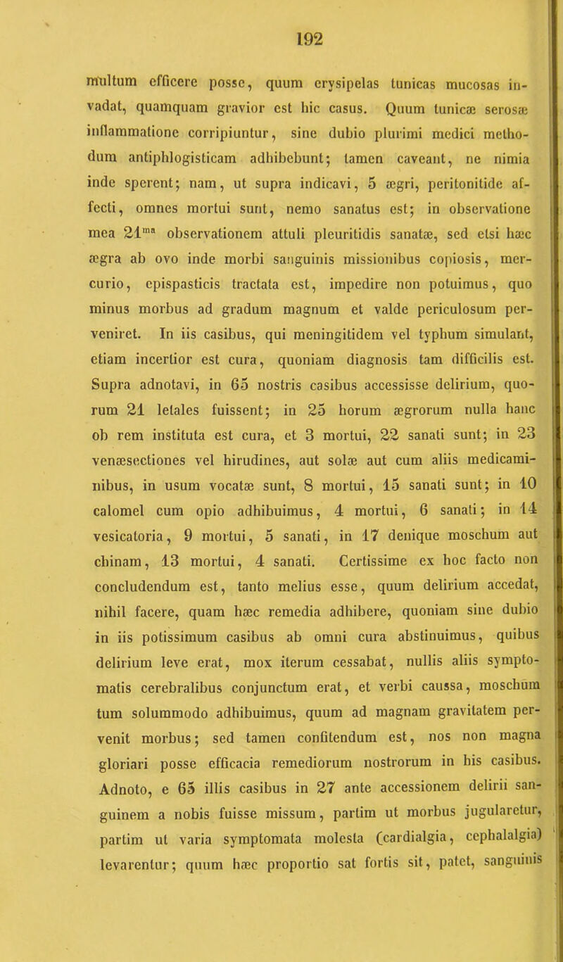 rmiltura efficere posse, quum erysipelas tunicas mucosas in- vadat, quamquam gravior est hic casus. Quum tunica; seros» inflammatione corripiuntur, sine dubio plurimi medici metho- dum antiphlogisticam adhibebunt; tamen caveant, ne nimia inde sperent; nam, ut supra indicavi, 5 a;gri, peritonitide af- fecti, omnes mortui sunt, nemo sanatus est; in observatione mea 21'“ observationem attuli pleuritidis sanatae, sed etsi haec aegra ab ovo inde morbi sanguinis missionibus copiosis, mer- curio, cpispasticis tractata est, impedire non potuimus, quo minus morbus ad gradum magnum et valde periculosum per- veniret. In iis casibus, qui meningitidem vel typhum simulant, etiam incertior est cura, quoniam diagnosis tam difficilis est. Supra adnotavi, in 65 nostris casibus accessisse delirium, quo- rum 21 letales fuissent; in 25 horum aegrorum nulla hanc ob rem instituta est cura, et 3 mortui, 22 sanati sunt; in 23 venaesectiones vel hirudines, aut solae aut cum aliis medicami- nibus, in usum vocatae sunt, 8 mortui, 15 sanati sunt; in 10 calomel cura opio adhibuimus, 4 mortui, 6 sanati; in 14 vesicatoria, 9 mortui, 5 sanati, in 17 denique moschum aut chinam, 13 mortui, 4 sanati. Certissime ex hoc facto non concludendum est, tanto melius esse, quum delirium accedat, nihil facere, quam haec remedia adhibere, quoniam sine dubio in iis potissimum casibus ab omni cura abstinuimus, quibus delirium leve erat, mox iterum cessabat, nullis aliis sympto- matis cerebralibus conjunctum erat, et verbi caussa, moschum tum solummodo adhibuimus, quum ad magnam gravitatem per- venit morbus; sed tamen confitendum est, nos non magna gloriari posse efficacia remediorum nostrorum in his casibus. Adnoto, e 65 illis casibus in 27 ante accessionem delirii san- guinem a nobis fuisse missum, partim ut morbus jugularetur, partim ut varia sy'mptomata molesta (cardialgia, cephalalgia) levarentur; quum haec proportio sat fortis sit, patet, sanguinis