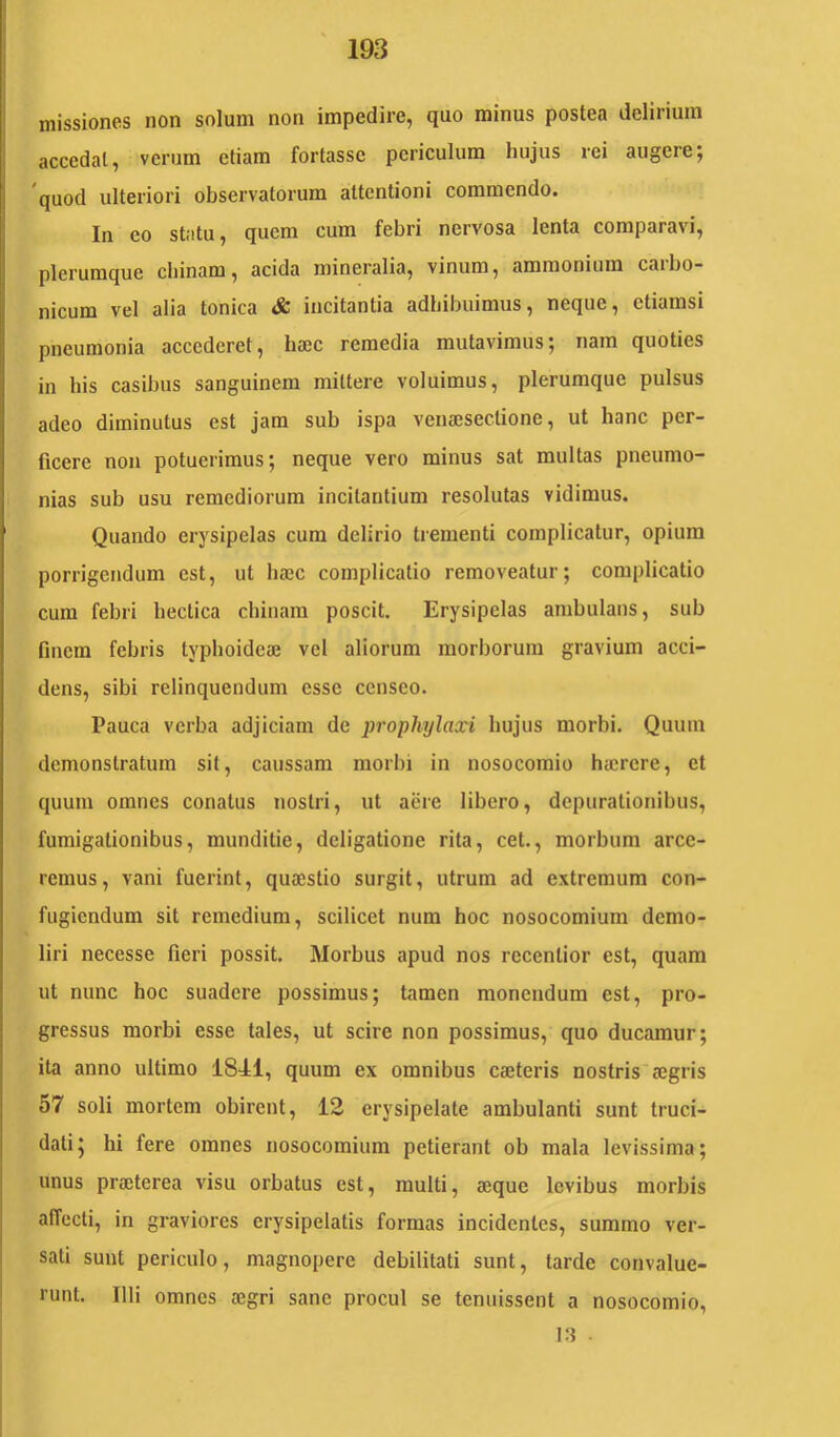 missiones non solum non impedire, quo minus postea delirium accedat, verum etiam fortasse periculum hujus rei augere; 'quod ulteriori observatorum attentioni commendo. In eo statu, quem cum febri nervosa lenta comparavi, plerumque cliinam, acida mineralia, vinum, ammonium caibo- nicum vel alia tonica & incitantia adhibuimus, neque, etiamsi pneumonia accederet, haec remedia mutavimus; nam quoties in his casibus sanguinem mittere voluimus, plerumque pulsus adeo diminutus est jam sub ispa venaesectione, ut hanc per- ficere non potuerimus; neque vero minus sat multas pneumo- nias sub usu remediorum incilantium resolutas vidimus. Quando erysipelas cum delirio trementi complicatur, opium porrigendum est, ut haec complicatio removeatur; complicatio cura febri hectica chiuara poscit. Erysipelas ambulans, sub finem febris typhoideae vel aliorum morborum gravium acci- dens, sibi relinquendum esse censeo. Pauca verba adjiciam de propliylaxi hujus morbi. Quum demonstratum sit, caussam morbi in nosocomio haerere, et quum omnes conatus nostri, ut aere libero, depuralionibus, fumigationibus, munditie, deligatione rita, cet., morbum arce- remus, vani fuerint, quaestio surgit, utrum ad extremum con- fugiendum sit remedium, scilicet num hoc nosocomium demo- liri necesse fieri possit. Morbus apud nos rccenlior est, quam ut nunc hoc suadere possimus; tamen monendum est, pro- gressus morbi esse tales, ut scire non possimus, quo ducamur; ita anno ultimo 1841, quum ex omnibus caeleris nostris aegris 57 soli mortem obirent, 12 erysipelate ambulanti sunt truci- dati; hi fere omnes nosocomium petierant ob mala levissima; unus praeterea visu orbatus est, multi, aeque levibus morbis affecti, in graviores erysipelatis formas incidentes, summo ver- sati sunt periculo, magnopere debilitati sunt, tarde convalue- runt. Illi omnes aegri sane procul se tenuissent a nosocomio.