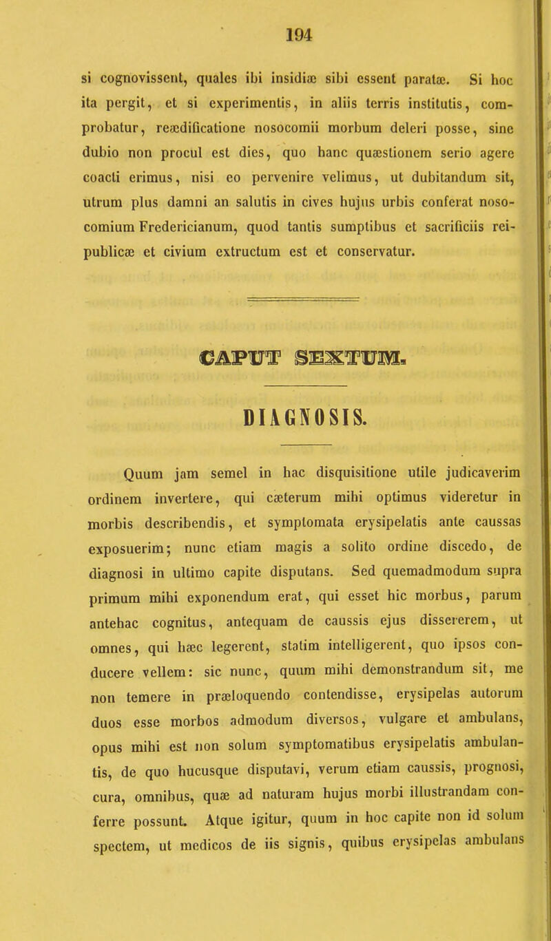 si cognovissent, quales ibi insidia; sibi essent parata;. Si hoc ita pergit, et si experimentis, in aliis terris institutis, com- probatur, reaidificatione nosocomii morbum deleri posse, sine dubio non procul est dies, quo hanc qua;slionem serio agere coacti erimus, nisi eo pervenire velimus, ut dubitandum sit, utrum plus damni an salutis in cives hujus urbis conferat noso- comium Fredericianum, quod tantis sumptibus et sacrificiis rei- publica; et civium extructum est et conservatur. DIAGNOSIS. Quum jam semel in hac disquisitione utile judicaverim ordinem invertere, qui caeterum mihi optimus videretur in morbis describendis, et symptomata erysipelatis ante caussas exposuerim; nunc etiam magis a solito ordine discedo, de diagnosi in ultimo capite disputans. Sed quemadmodum supra primum mihi exponendum erat, qui esset hic morbus, parum antehac cognitus, antequam de caussis ejus dissererem, ut omnes, qui haec legerent, statim intelligerent, quo ipsos con- ducere vellem: sic nunc, quum mihi demonstrandum sit, me non temere in praeloquendo contendisse, erysipelas autorum duos esse morbos admodum diversos, vulgare et ambulans, opus mihi est non solum symptomatibus erysipelatis ambulan- tis, de quo hucusque disputavi, verum etiam caussis, prognosi, cura, omnibus, quae ad naturam hujus morbi illustrandam con- ferre possunt. Atque igitur, quum in hoc capite non id solum spectem, ut medicos de iis signis, quibus erysipelas ambulans