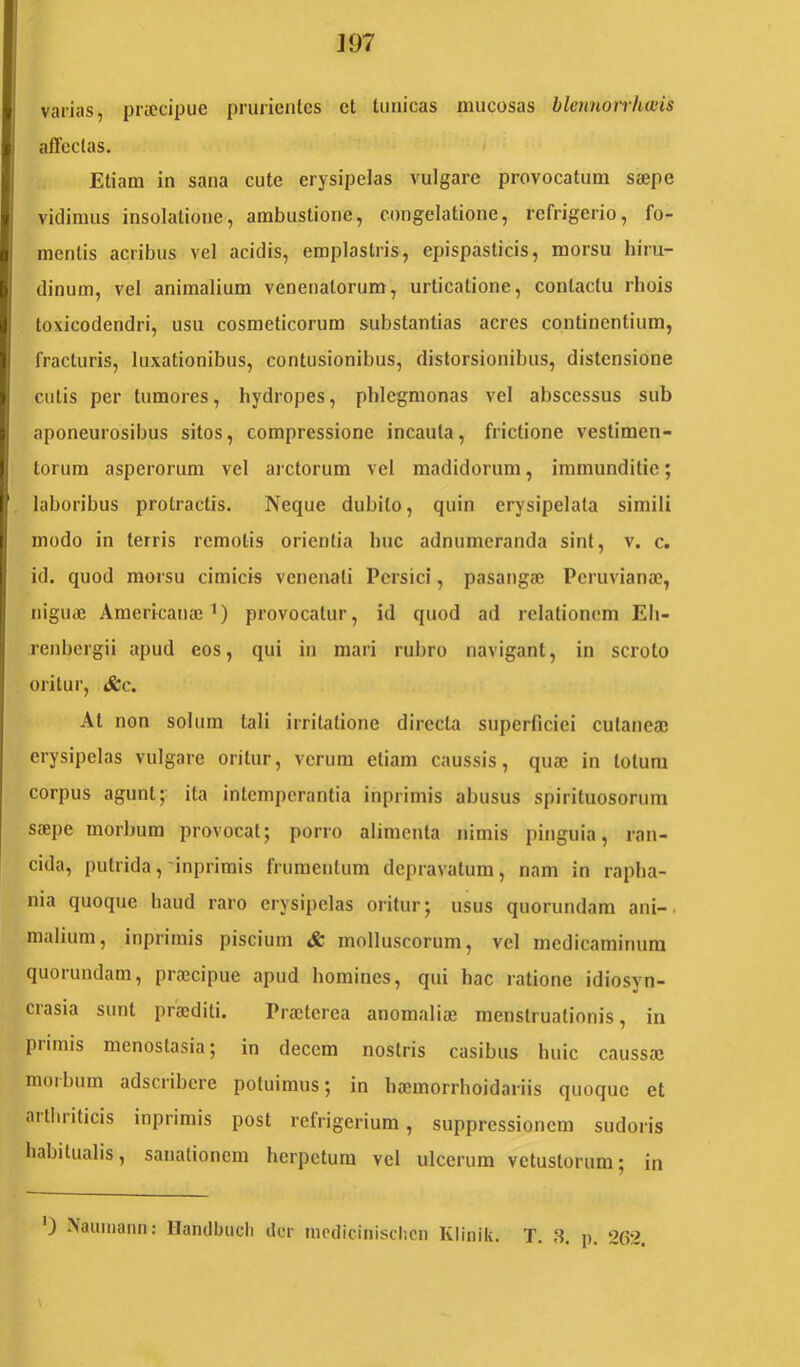 ]97 i varias, praecipue prurientes et tunicas mucosas blcnnoirhwis I affectas. ^ Etiam in sana cute erysipelas vulgare provocatum saepe I vidimus insolatione, ambustione, congelatione, refrigerio, fo- I mentis acribus vel acidis, emplastris, epispasticis, morsu hiru- dinum, vel animalium venenatorum, urticatione, contactu rhois toxicodendri, usu cosmeticorum substantias acres continentium, fracturis, luxationibus, contusionibus, distorsionibus, distensione I culis per tumores, hydropes, pblegmonas vel abscessus sub || aponeurosibus sitos, compressione incauta, frictione vestimen- Ij torum asperorum vel arctorum vel madidorum, immunditie; I laboribus protractis. Neque dubito, quin erysipelata simili i modo in terris remotis orienlia buc adnumeranda sint, v. c. Ii . ... j id. quod morsu cimicis venenati Persici, pasaiigaj Peruvianae, I nigu« Americanae 1) provocatur, id quod ad relationem Eli- renbergii apud eos, qui in mari rubro navigant, in scroto oritur, &c. I At non solum tali irritatione directa superficiei cutaneae i I erysipelas vulgare oritur, verum etiam caussis, quae in totum I corpus agunt; ita intemperantia inprimis abusus spirituosorura saepe morbum provocat; porro alimenta nimis pinguia, ran- cida, putrida,'inprimis frumentum depravatum, nam in raplia- nia quoque haud raro erysipelas oritur; usus quorundam ani-, malium, inprimis piscium & molluscorum, vel medicaminum quorundam, praecipue apud homines, qui hac ratione idiosyn- crasia sunt praediti. Praeterea anomaliae menstruationis, in piiinis menostasia; in decem nostris casibus huic caussae moibum adseribere potuimus; in baemorrhoidariis quoque et aitliriticis inprimis post refrigerium, suppressionem sudoris habitualis, sanationem herpetum vel ulcerum vetustorum; in 0 Nauiiiann: llanclbiicli der luodiciiiisclicn Klinik.