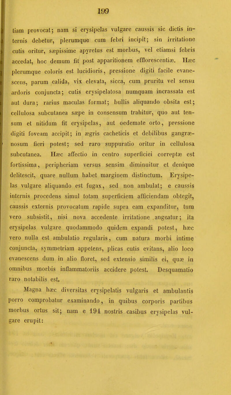 liam provocat; nam si erysipelas vulgare caussis sic dictis in- ternis debetur, plerumque cum febri incipit; sin irritatione cutis oritur, saepissime apyretus est morbus, vel etiamsi febris accedat, hoc demum fit post apparitionem efflorescentia}. Hajc plerumque coloris est lucidioris, pressione digiti facile evane- scens, parum calida, vix elevata, sicca, cum pruritu vel sensu ardoris conjuncta; cutis erysipelatosa numquam incrassata est aut dura; rarius maculas format; bullis aliquando obsita est; cellulosa subcutanea sa;pe in consensum trahitur, quo aut ten- sum et nitidum fit erysipelas, aut oedemate orto, pressione digiti foveam accipit; in a}gris cacheticis et debilibus gangra;- nosum fieri potest; sed raro suppuratio oritur in cellulosa subcutanea. Haec affectio in centro superficiei correptae est fortissima, peripheriam versus sensim diminuitur et denique delitescit, quare nullum habet marginem distinctum. Erysipe- las vulgare aliquando est fugax, sed non ambulat; e caussis internis procedens simul totam superficiem afficiendam obtegit, caussis externis provocatum rapide supra eam expanditur, tura vero subsistit, nisi nova accedente irritatione .angeatur; ita erysipelas vulgare quodammodo quidem expandi potest, ha;c vero nulla est ambulatio regularis, cum natura morbi intime conjuncta, symmetriam appetens, plicas cutis evitans, alio loco evanescens dum in alio floret, sed extensio similis ei, qua; in omnibus morbis inflammatoriis accidere potest. Desquamatio raro notabilis est. Magna ho}c diversitas erysipelatis vulgaris et ambulantis porro comprobatur examinando, in quibus corporis partibus morbus ortus sit; nam e 191 nostris casibus erysipelas vul- gare erupit:
