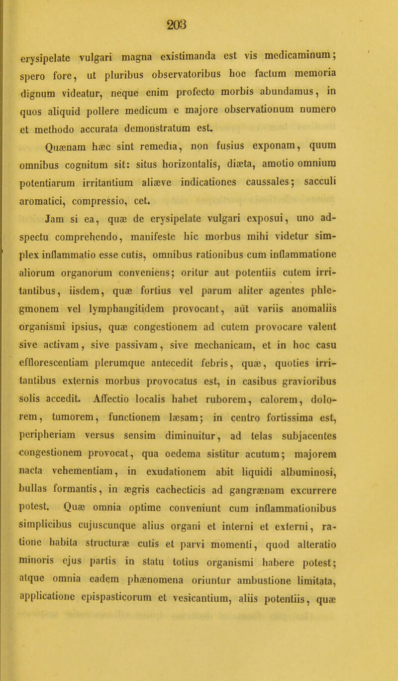 erysipelate vulgari magna existimanda est vis medicaminum; spero fore, ut pluribus observatoribus hoc factum memoria dignum videatur, neque enim profecto morbis abundamus, in quos aliquid pollere medicum e majore observationum numero et methodo accurata demonstratum est. Quajnam haec sint remedia, non fusius exponam, quum omnibus cognitum sit: situs horizontalis, diaeta, amotio omnium potentiarum irritantium aliaeve indicationes caussales; sacculi aromatici, compressio, cet. Jam si ea, quaj de erysipelate vulgari exposui, uno ad- specta comprehendo, manifeste hic morbus mihi videtur sim- plex inflammatio esse cutis, omnibus rationibus cum inflammatione aliorum organorum conveniens; oritur aut potentiis cutem irri- tantibus, iisdem, quaj fortius vel parum aliter agentes phle- gmonem vel lymphangitidem provocant, aiit variis anomaliis organismi ipsius, quai congestionem ad cutem provocare valetit sive activam, sive passivam, sive mechanicam, et in hoc casu efflorescenliam plerumque antecedit febris, quae, quoties irri- tantibus externis morbus provocatus est, in casibus gravioribus solis accedit. Affectio localis habet ruborem, calorem, dolo- rem, tumorem, functionem laesam; in centro fortissima est, peripheriam versus sensim diminuitur, ad telas subjacentes congestionem provocat, qua oedema sistitur acutum; majorem nacta vehementiam, in exudationem abit liquidi albuminosi, bullas formantis, in aegris cachecticis ad gangraenam excurrere potest. Quae omnia optime conveniunt cum inflammationibus simplicibus cujuscunque alius organi et interni et externi, ra- tione habita structurae cutis et parvi momenti, quod alteratio minoris ejus partis in statu lotius organismi habere potest; atque omnia eadem phaenomena oriuntur ambustione limitata, applicatione epispaslicorum et vesicantium, aliis potentiis, quae