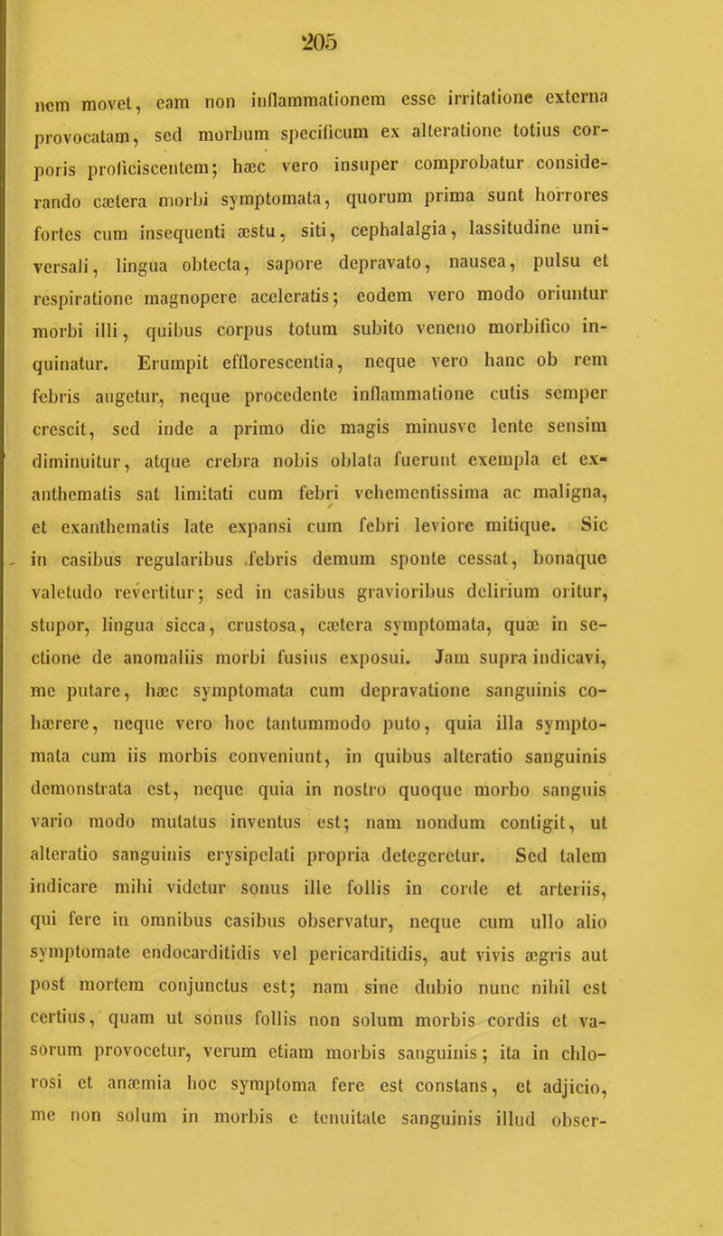 ‘205 nem raovel, eam non inflammationem esse irritatione externa provoccatam, sed morbum specificum ex alteratione totius cor- poris proficiscentem; haec vero insuper comprobatur conside- rando cailera morbi symptomata ^ (juorum prima sunt boiroics fortes cum insequenti aestu, siti, cephalalgia, lassitudine uni- versali, lingua obtecta, sapore depravato, nausea, pulsu et respiratione magnopere accieratis; eodem vero modo oriuntur morbi illi, quibus corpus totum subito veneno morbifico in- quinatur. Erumpit efflorescentia, neque vero hanc ob rem febris augetur, neque procedente inflammatione cutis semper crescit, sed inde a primo dic magis minusve lente sensim diminuitur, atque crebra nobis oblata fuerunt exempla et ex- anthematis sat limitati cum febri vehementissima ac maligna, et exanthematis late expansi cum febri leviore mitique. Sic - in casibus regularibus Jebris demum sponte cessat, bonaque valetudo revertitur; sed in casibus gravioribus delirium oiitur, stupor, lingua sicca, crustosa, caelcra symptomata, quaj in se- ctione de anomaliis morbi fusius exposui. Jam supra indicavi, me putare, hajc symptomata cum depravatione sanguinis co- bajrere, neque vero hoc tantummodo puto, quia illa sympto- mata cum iis morbis conveniunt, in quibus alteratio sanguinis demonstrata est, neque quia in nostro quoque morbo sanguis vario modo mutatus inventus est; nam nondum contigit, ut alteratio sanguinis erysipelati propria detegeretur. Sed talem indicare mihi videtur sonus ille follis in corile et arteriis, qui fere in omnibus casibus observatur, neque cum ullo alio symptomate endocarditidis vel pericarditidis, aut vivis aegris aut post mortem conjunctus est; nam sine dubio nunc nihil est certius, quam ut sonus follis non solum morbis cordis et va- sorum provocetur, verum etiam morbis sanguinis; ita in chlo- rosi et anaemia hoc symptoma fere est constans, et adjicio, me non solum in morbis c tenuitate sanguinis illud obscr-