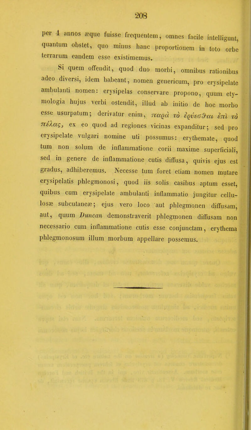 per 4 annos aniuc fuisse frcqiicnleni, omnes facile intelligunt, (luantum obslet, quo minus hanc nroporfionem in toto orhe terrarum eandem esse existimemus. Si quem offendit, quod duo morbi, omnibus rationibus adeo diversi, idem habeant, nomen genericum, pro erysipelate ambulanti nomen: erysipelas conservare propono, quum ety- mologia hujus verbi ostendit, illud ab initio de hoc morbo esse usurpatum; derivatur enim, nagd t6 iQvsffO-ai, snl t6 nsXag, ex eo quod ad regiones vicinas expanditur; sed pro erysipelate vulgari nomine uti possumus: erythemate, quod tum non solum de inflammatione corii maxime superficiali, sed in genere de inflammatione cutis diffusa, quivis ejus est gradus, adhiberemus. Necesse tum foret etiam nomen mutare erysipelatis phlegmonosi, quod iis solis casibus aptum esset, quibus cum erysipelate ambulanti inflammatio jungitur cellu- losae subcutaneae; ejus vero loco aut phlegmonen diffusam, aut, quum JJuncan demonstraverit phlegmonen diffusam non necessario cum inflammatione cutis esse conjunctam, erythema phlegmonosum illum morbum appellare possemus.
