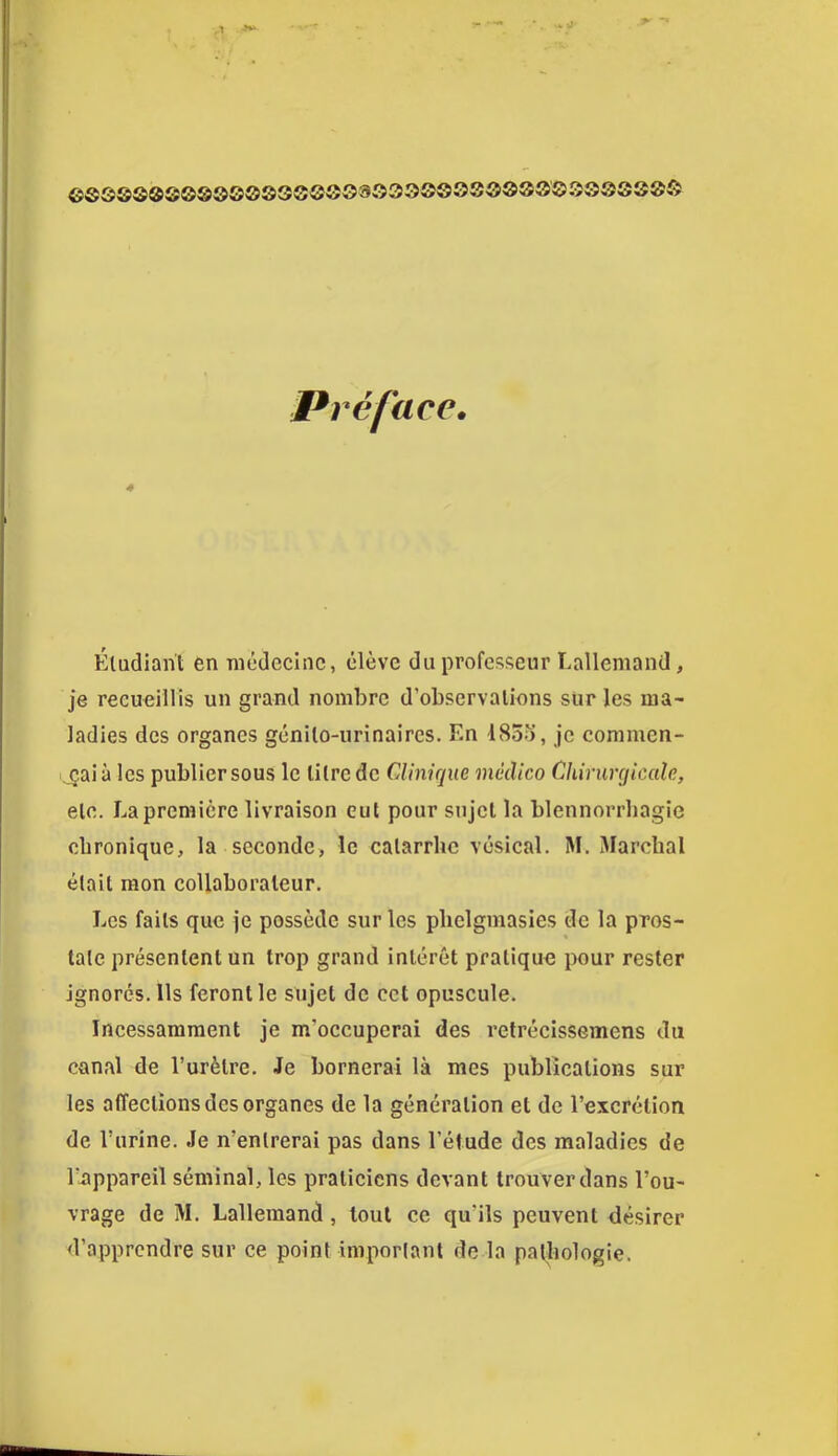 ©SQ0Q®S0®00003S0S03Q33©SSSÔ0000S00SS0Ô Préface» Étudiant en médecine, élève du professeur Lallemand, je recueillis un grand nombre d’observations sur les ma- ladies des organes génito-urinaires. En l83o, je conimen- ^_çaià les publiersous le litre de CAinique médico Chirurcjiccde, etc. La première livraison eut pour sujet la blennorrhagie chronique, la seconde, le catarrhe vésical. M. Marchai était mon collaborateur. Les faits que je possède sur les plielgmasies de la pros- tate présentent un trop grand intérêt pratique pour rester ignorés. Us feront le sujet de cet opuscule. Incessamment je m’occuperai des retrécissemens du canal de l’urètre. Je bornerai là mes publications sur les affections des organes de la génération et de l’excrétion de l’urine. Je n’entrerai pas dans l’étude des maladies de l’appareil séminal, les praticiens devant trouver dans l’ou- vrage de M. Lallemand, tout ce qu’ils peuvent désirer d’apprendre sur ce point important de la patliologie.