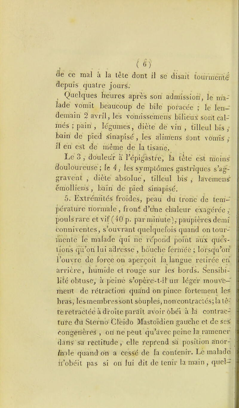 ( f-)' fle ce mal à la léle dont il se disait lounnemé depuis quatre jours; Quelques heures apres son admission, le ma- lade vomit beaucoup de bile poracée ; le len- demain 2 avril, les vornissemens bilieux sont cal- més ; pain , légumes, diète de vin , tilleul bis ; bain de pied s'inapisé , les alimens sont vomis , il en est de même de la tisane. Le 3, douleur a l’épigastre, la tête est moins douloureuse; le 4, les symptômes gastriques s’ag- gravent , diete absolue, tilleul bis , lavemenS èmolliens , bain de pied sinapisé. 5. Extrémités' froides, peau du tronc de tem- pérature normale , fronf d’iine chaleur exagérée , pouls rare et vif (40p. par minuie], paupières demi' conniventes, s’ouvrant quelquefois quand on tour- mente le malade rpii lie répond point aVx ques- tions qü’ohlui adresse , bouche fermée ; lorsqu’on l’ouvre de force on aperçoit la langue retirée en arrière, humide et rouge sur les bords. Sensibi- lité obtuse, à peiné s’opèré-t-il un léger mouvé- meiTt de rétraction quand ôn pince fortement les bras, les membres sont sôuples, non contractés; la tê- fe rétractée à droite paraît avoir ôbéi à la contrac- ture du Slerno Clëido Mastoïdien gauche et de ses Congénères , on' ne peut qu’avec peine la ramener dans sa rectitude, elle reprend sa position anor- /hale quand on a Cessé dè la contenir. Le malade' iï’übéit pas si on lui dit de tenir la main, quel-