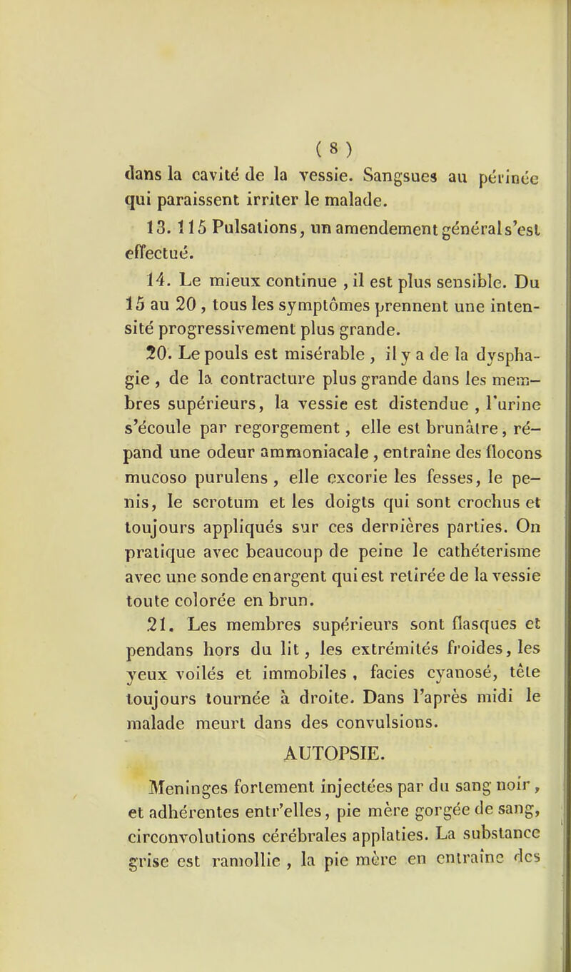 clans la cavité de la vessie. Sangsues au péiinéc qui paraissent irriter le malade. 13.115 Pulsations, un amendement général s’esl effectué. 14. Le mieux continue , il est plus sensible. Du 15 au 20 , tous les symptômes prennent une inten- sité progressivement plus grande. 20. Le pouls est misérable , il y a de la dyspha- gie , de la contracture plus grande dans les mem- bres supérieurs, la vessie est distendue , l'urine s’écoule par regorgement, elle est brunâtre, ré- pand une odeur ammoniacale , entraîne des flocons mucoso purulens , elle excorie les fesses, le pé- nis, le scrotum et les doigts qui sont crochus et toujours appliqués sur ces dernières parties. On pratique avec beaucoup de peine le cathétérisme avec une sonde en argent qui est retirée de la vessie toute colorée en brun. 21. Les membres supérieurs sont flasques et pendans hors du lit, les extrémités froides, les yeux voilés et immobiles , faciès cyanosé, tête toujours tournée à droite. Dans l’après midi le malade meurt dans des convulsions. AUTOPSIE. Méningés fortement injectées par du sang noir, et adhérentes entr’elles, pie mère gorgée de sang, circonvolutions cérébrales applaties. La substance grise est ramollie , la pie mère en entraîne des